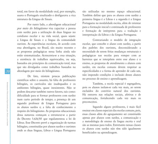 AtendimentoEducacionalEspecializadoparaAlunoscomSurdez
2020
total, em favor da modalidade oral, por exemplo,
usava o Português sinalizado e desfigurava a rica
estrutura da Língua de Sinais.
Por outro lado, a abordagem educacional
por meio do bilingüismo visa capacitar a pessoa
com surdez para a utilização de duas línguas no
cotidiano escolar e na vida social, quais sejam:
a Língua de Sinais e a língua da comunidade
ouvinte. As experiências escolares, de acordo com
essa abordagem, no Brasil, são muito recentes e
as propostas pedagógicas nessa linha ainda não
estão sistematizadas. Acrescenta-se a essa situação,
a existência de trabalhos equivocados, ou seja,
baseados em princípios da comunicação total, mas
que são divulgados como trabalhos baseados na
abordagem por meio do bilingüismo.
De fato, existem poucas publicações
científicas sobre o assunto, há falta de professores
bilíngües, os currículos são inadequados e os
ambientes bilíngües, quase inexistentes. Não se
podem descartar também outros fatores, tais como:
dificuldade para se formar professores com surdez
num curto período de tempo; a presença de um
segundo professor de Língua Portuguesa para
os alunos surdos e; a falta de conhecimento a
respeito do bilingüismo. As propostas educacionais
dessa natureza começam a estruturar-se a partir
do Decreto 5.626/05 que regulamentou a lei de
Libras. Esse Decreto prevê a organização de turmas
bilíngües, constituídas por alunos surdos e ouvintes
onde as duas línguas, Libras e Língua Portuguesa
são utilizadas no mesmo espaço educacional.
Também define que para os alunos com surdez a
primeira língua é a Libras e a segunda é a Língua
Portuguesa na modalidade escrita, além de orientar
para a formação inicial e continuada de professores
e formação de intérpretes para a tradução e
interpretação da Libras e da Língua Portuguesa.
Contrariando o modelo de integração
escolar, que concebe o aluno com surdez, a partir
dos padrões dos ouvintes, desconsiderando a
necessidade de serem feitas mudanças estruturais e
pedagógicas nas escolas para romper com as
barreiras que se interpõem entre esse aluno e o
ensino, as propostas de atendimento a alunos com
surdez, em escolas comuns devem respeitar as
especificidades e a forma de aprender de cada um,
não impondo condições à inclusão desses alunos
no processo de ensino e aprendizagem.
Também, a escola especial é segregadora,
pois os alunos isolam-se cada vez mais, ao serem
excluídos do convívio natural dos ouvintes.
Há entraves nas relações sociais, afetivas e de
comunicação, fortalecendo cada vez mais os
preconceitos.
Segundo alguns professores, é mais fácil
ensinar em classes especiais das escolas comuns, pois,
essas classes além do agrupamento ser constituído
apenas por alunos com surdez, a comunicação e
a metodologia de ensino da língua escrita e oral
são as mesmas para todos. Entretanto nessas classes
os alunos com surdez não têm sido igualmente
beneficiados na aprendizagem.
 