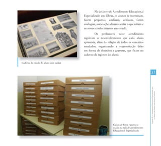 CapítuloIII-OAtendimentoEducacionalEspecializadopara
osAlunoscomSurdez:umapropostainclusiva
3131
Caderno de estudo do aluno com surdez
Caixas de fotos e gravuras
usadas na sala de Atendimento
Educacional Especializado
Ca
us
Ed
No decorrer do Atendimento Educacional
Especializado em Libras, os alunos se interessam,
fazem perguntas, analisam, criticam, fazem
analogias, associações diversas entre o que sabem e
os novos conhecimentos em estudo.
Os professores neste atendimento
registram o desenvolvimento que cada aluno
apresenta, além da relação de todos os conceitos
estudados, organizando a representação deles
em forma de desenhos e gravuras, que ficam no
caderno de registro do aluno.
 