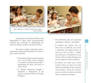 CapítuloIII-OAtendimentoEducacionalEspecializadopara
osAlunoscomSurdez:umapropostainclusiva
3737
Aluno utilizando o caderno de registro para explicar
termos em Libras
Os professores do Atendimento Educacional
Especializado de Libras fazem permanentemente
avaliações para verificação da aprendizagem dos
alunos em relação à evolução conceitual de Libras.
Em resumo, questões importantes sobre o
Atendimento Educacional Especializado em Libras e
para o ensino de Libras:
• O Atendimento Educacional Especializado
com o uso de Libras, ensina e enriquece
os conteúdos curriculares promovendo a
aprendizagem dos alunos com surdez na
turma comum.
• O ambiente educacional bilíngüe é
importante e indispensável, já que
respeita a estrutura da Libras e da Língua
Portuguesa.
• Este atendimento exige uma organização
metodológica e didática e especializada.
• O professor que ministra aulas em
Libras deve ser qualificado para realizar
o atendimento das exigências básicas do
ensino por meio da Libras e também,
para não praticar o bimodalismo, ou seja,
misturar a Libras e a Língua Portuguesa que
são duas línguas de estruturas diferentes.
• O professor com surdez, para o ensino
de Libras oferece aos alunos com surdez
melhores possibilidades do que o professor
ouvinte porque o contato com crianças e
jovens com surdez com adultos com surdez
favorece a aquisição dessa língua.
 