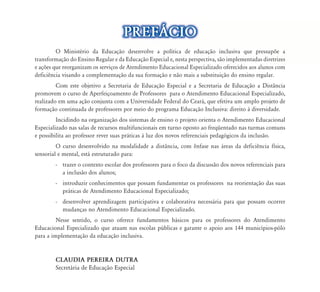 O Ministério da Educação desenvolve a política de educação inclusiva que pressupõe a
transformação do Ensino Regular e da Educação Especial e, nesta perspectiva, são implementadas diretrizes
e ações que reorganizam os serviços de Atendimento Educacional Especializado oferecidos aos alunos com
deficiência visando a complementação da sua formação e não mais a substituição do ensino regular.
Com este objetivo a Secretaria de Educação Especial e a Secretaria de Educação a Distância
promovem o curso de Aperfeiçoamento de Professores para o Atendimento Educacional Especializado,
realizado em uma ação conjunta com a Universidade Federal do Ceará, que efetiva um amplo projeto de
formação continuada de professores por meio do programa Educação Inclusiva: direito à diversidade.
Incidindo na organização dos sistemas de ensino o projeto orienta o Atendimento Educacional
Especializado nas salas de recursos multifuncionais em turno oposto ao freqüentado nas turmas comuns
e possibilita ao professor rever suas práticas à luz dos novos referenciais pedagógicos da inclusão.
O curso desenvolvido na modalidade a distância, com ênfase nas áreas da deficiência física,
sensorial e mental, está estruturado para:
- trazer o contexto escolar dos professores para o foco da discussão dos novos referenciais para
a inclusão dos alunos;
- introduzir conhecimentos que possam fundamentar os professores na reorientação das suas
práticas de Atendimento Educacional Especializado;
- desenvolver aprendizagem participativa e colaborativa necessária para que possam ocorrer
mudanças no Atendimento Educacional Especializado.
Nesse sentido, o curso oferece fundamentos básicos para os professores do Atendimento
Educacional Especializado que atuam nas escolas públicas e garante o apoio aos 144 municípios-pólo
para a implementação da educação inclusiva.
CLAUDIA PEREIRA DUTRA
Secretária de Educação Especial
ão desenvolve a política de educação inclusiva que pressupõe a
da Educação Especial e, nesta perspectiva, são implementadas diretrizes
d d d l l d f d l
PREF˘CIOPREF˘CIO
 