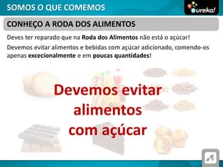 SOMOS O QUE COMEMOS
Deves ter reparado que na Roda dos Alimentos não está o açúcar!
Devemos evitar alimentos e bebidas com açúcar adicionado, comendo-os
apenas excecionalmente e em poucas quantidades!
CONHEÇO A RODA DOS ALIMENTOS
Devemos evitar
alimentos
com açúcar
 