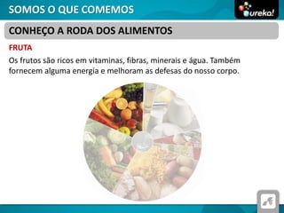 SOMOS O QUE COMEMOS
FRUTA
Os frutos são ricos em vitaminas, fibras, minerais e água. Também
fornecem alguma energia e melhoram as defesas do nosso corpo.
CONHEÇO A RODA DOS ALIMENTOS
 