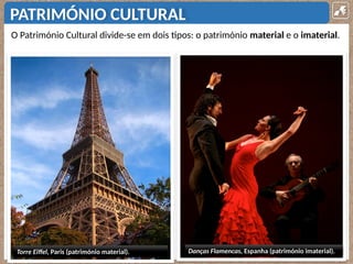 PATRIMÓNIO CULTURAL
O Património Cultural divide-se em dois tipos: o património material e o imaterial.
Torre Eiffel, Paris (património material). Danças Flamencas, Espanha (património imaterial).
 