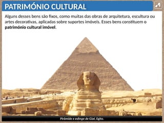 PATRIMÓNIO CULTURAL
Alguns desses bens são fixos, como muitas das obras de arquitetura, escultura ou
artes decorativas, aplicadas sobre suportes imóveis. Esses bens constituem o
património cultural imóvel.
Pirâmide e esfinge de Gizé, Egito.
 