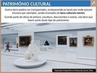 PATRIMÓNIO CULTURAL
Outros bens podem ser transportados, enriquecendo os locais por onde passam
(museus por exemplo), sendo chamados de bens culturais móveis.
Grande parte de obras de pintura, escultura, documentos e outros, são bens que
fazem parte deste tipo de património.
Exposição temporária no Museu do Louvre, Paris.
 