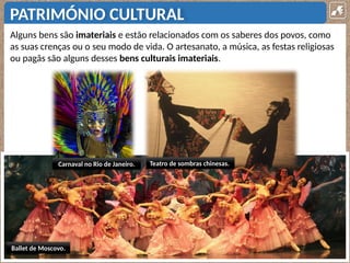 PATRIMÓNIO CULTURAL
Alguns bens são imateriais e estão relacionados com os saberes dos povos, como
as suas crenças ou o seu modo de vida. O artesanato, a música, as festas religiosas
ou pagãs são alguns desses bens culturais imateriais.
Ballet de Moscovo.
Carnaval no Rio de Janeiro. Teatro de sombras chinesas.
 