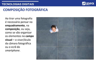 COMPOSIÇÃO FOTOGRÁFICA
Ao tirar uma fotografia
é necessário pensar no
enquadramento, na
composição, ou seja,
como se vão organizar
os elementos no campo
visual – o visor/óculo
da câmara fotográfica
ou o ecrã do
smartphone.
 
