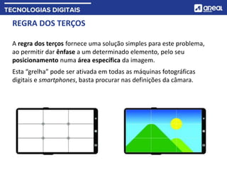 REGRA DOS TERÇOS
A regra dos terços fornece uma solução simples para este problema,
ao permitir dar ênfase a um determinado elemento, pelo seu
posicionamento numa área específica da imagem.
Esta “grelha” pode ser ativada em todas as máquinas fotográficas
digitais e smartphones, basta procurar nas definições da câmara.
 