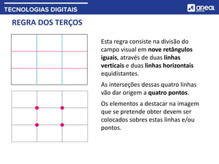 REGRA DOS TERÇOS
Esta regra consiste na divisão do
campo visual em nove retângulos
iguais, através de duas linhas
verticais e duas linhas horizontais
equidistantes.
As interseções dessas quatro linhas
vão dar origem a quatro pontos.
Os elementos a destacar na imagem
que se pretende obter devem ser
colocados sobres estas linhas e/ou
pontos.
 