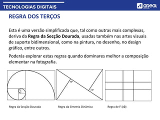 REGRA DOS TERÇOS
Esta é uma versão simplificada que, tal como outras mais complexas,
deriva da Regra da Secção Dourada, usadas também nas artes visuais
de suporte bidimensional, como na pintura, no desenho, no design
gráfico, entre outros.
Poderás explorar estas regras quando dominares melhor a composição
elementar na fotografia.
Regra da Secção Dourada Regra da Simetria Dinâmica Regra de Fi (Φ)
 