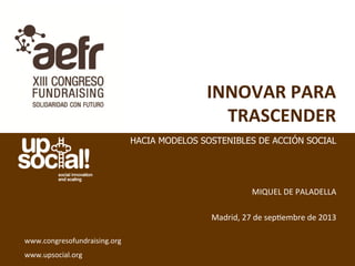 INNOVAR	
  PARA	
  
TRASCENDER	
  
	
  
	
  
	
  
	
  
MIQUEL	
  DE	
  PALADELLA	
  
	
  
Madrid,	
  27	
  de	
  sep5embre	
  de	
  2013	
  
www.congresofundraising.org	
  
www.upsocial.org	
  
HACIA MODELOS SOSTENIBLES DE ACCIÓN SOCIAL
 