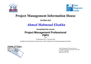  
 
A
Pg
PM
Ce
 
P
Akram Al N
gMP,PMP, PMI‐RMP
M‐House Managing
ertificate No.  PMP4
Projec
Qualifies
Najjar
P,PSP
g  Director 
4820 
 
ct Man
Ahm
Project
s for 40 Educatio
nagem
C
med M
Comp
t Manag
12 Decem
onal Contact Hou
ment In
Certifies tha
Mahmo
pleted the c
gement
PMP5 
Cairo
mber 2015 : 9 Jan
urs / PDU Credi
 
nform
at
ud Els
course
t Profes
nuary 2016
ts from the Proje
mation
sakka
ssional
ect Managemen
 
Project Manage
Is a Registered E
Course No. 3106
Registration REP
Hous
l
nt Institute
ement Information 
Educational Provide
6PMP5 
P 3106 
e
House 
er of the PMI 
 