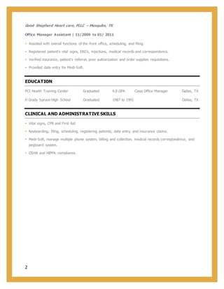 2
Good Shepherd Heart care, PLLC – Mesquite, TX
Office Manager Assistant | 11/2009 to 01/ 2011
 Assisted with overall functions of the front office, scheduling, and filing.
 Registered patient’s vital signs, EKG’s, injections, medical records and correspondence.
 Verified insurance, patient’s referral, prior authorization and order supplies requisitions.
 Provided date entry for Medi-Soft.
EDUCATION
PCI Health Training Center Graduated 4.0 GPA Class Office Manager Dallas, TX
H Grady Spruce High School Graduated 1987 to 1991 Dallas, TX
CLINICAL AND ADMINISTRATIVE SKILLS
 Vital signs, CPR and First Aid
 Keyboarding, filing, scheduling, registering patients, data entry, and insurance claims.
 Medi-Soft, manage multiple phone system, billing and collection, medical records correspondence, and
pegboard system.
 OSHA and HIPPA compliance.
 