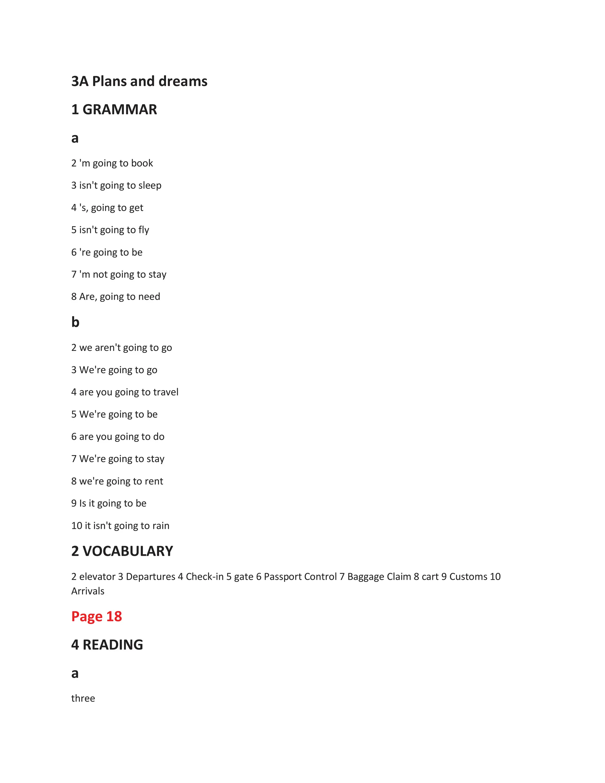 3A Plans and dreams
1 GRAMMAR
a
2 'm going to book
3 isn't going to sleep
4 's, going to get
5 isn't going to fly
6 're going to be
7 'm not going to stay
8 Are, going to need
b
2 we aren't going to go
3 We're going to go
4 are you going to travel
5 We're going to be
6 are you going to do
7 We're going to stay
8 we're going to rent
9 Is it going to be
10 it isn't going to rain
2 VOCABULARY
2 elevator 3 Departures 4 Check-in 5 gate 6 Passport Control 7 Baggage Claim 8 cart 9 Customs 10
Arrivals
Page 18
4 READING
a
three
 