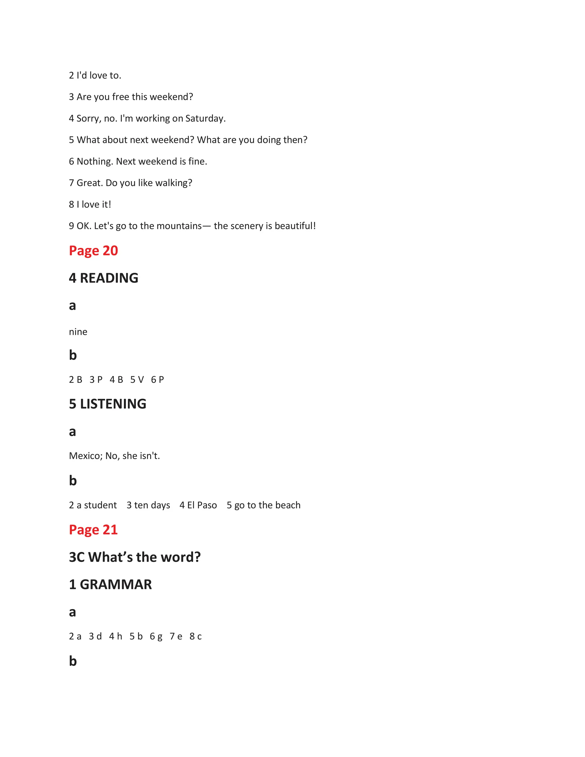 2 I'd love to.
3 Are you free this weekend?
4 Sorry, no. I'm working on Saturday.
5 What about next weekend? What are you doing then?
6 Nothing. Next weekend is fine.
7 Great. Do you like walking?
8 I love it!
9 OK. Let's go to the mountains— the scenery is beautiful!
Page 20
4 READING
a
nine
b
2 B 3 P 4 B 5 V 6 P
5 LISTENING
a
Mexico; No, she isn't.
b
2 a student 3 ten days 4 El Paso 5 go to the beach
Page 21
3C What’s the word?
1 GRAMMAR
a
2 a 3 d 4 h 5 b 6 g 7 e 8 c
b
 