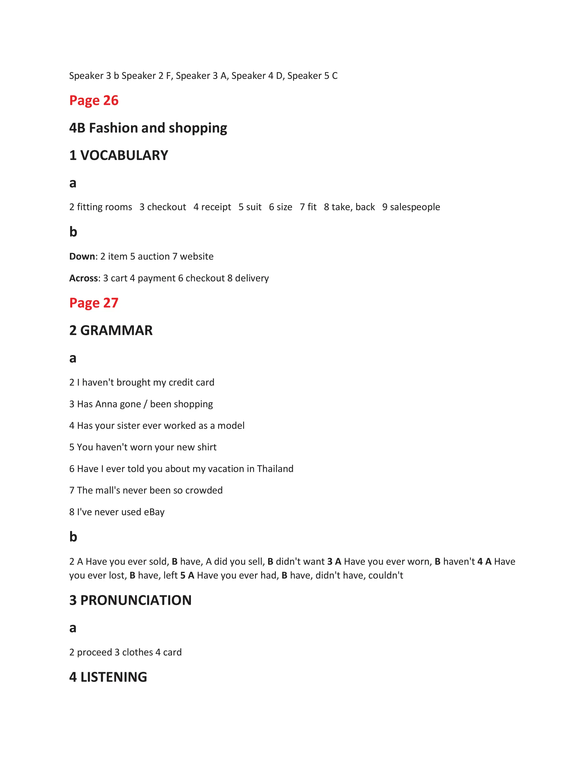 Speaker 3 b Speaker 2 F, Speaker 3 A, Speaker 4 D, Speaker 5 C
Page 26
4B Fashion and shopping
1 VOCABULARY
a
2 fitting rooms 3 checkout 4 receipt 5 suit 6 size 7 fit 8 take, back 9 salespeople
b
Down: 2 item 5 auction 7 website
Across: 3 cart 4 payment 6 checkout 8 delivery
Page 27
2 GRAMMAR
a
2 I haven't brought my credit card
3 Has Anna gone / been shopping
4 Has your sister ever worked as a model
5 You haven't worn your new shirt
6 Have I ever told you about my vacation in Thailand
7 The mall's never been so crowded
8 I've never used eBay
b
2 A Have you ever sold, B have, A did you sell, B didn't want 3 A Have you ever worn, B haven't 4 A Have
you ever lost, B have, left 5 A Have you ever had, B have, didn't have, couldn't
3 PRONUNCIATION
a
2 proceed 3 clothes 4 card
4 LISTENING
 