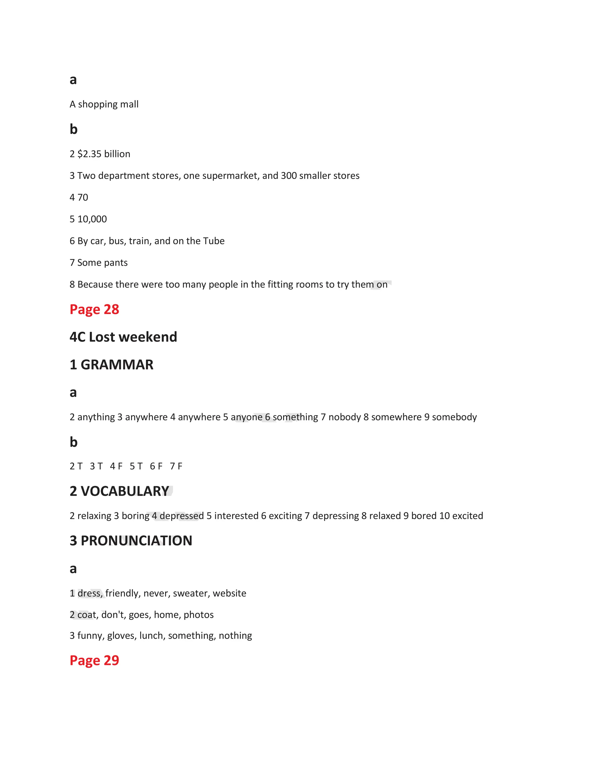 1
1
a
A shopping mall
b
2 $2.35 billion
3 Two department stores, one supermarket, and 300 smaller stores
4 70
5 10,000
6 By car, bus, train, and on the Tube
7 Some pants
8 Because there were too many people in the fitting rooms to try them on
Page 28
4C Lost weekend
1 GRAMMAR
a
2 anything 3 anywhere 4 anywhere 5 anyone 6 something 7 nobody 8 somewhere 9 somebody
b
2 T 3 T 4 F 5 T 6 F 7 F
2 VOCABULARY
2 relaxing 3 boring 4 depressed 5 interested 6 exciting 7 depressing 8 relaxed 9 bored 10 excited
3 PRONUNCIATION
a
1 dress, friendly, never, sweater, website
2 coat, don't, goes, home, photos
3 funny, gloves, lunch, something, nothing
Page 29
 