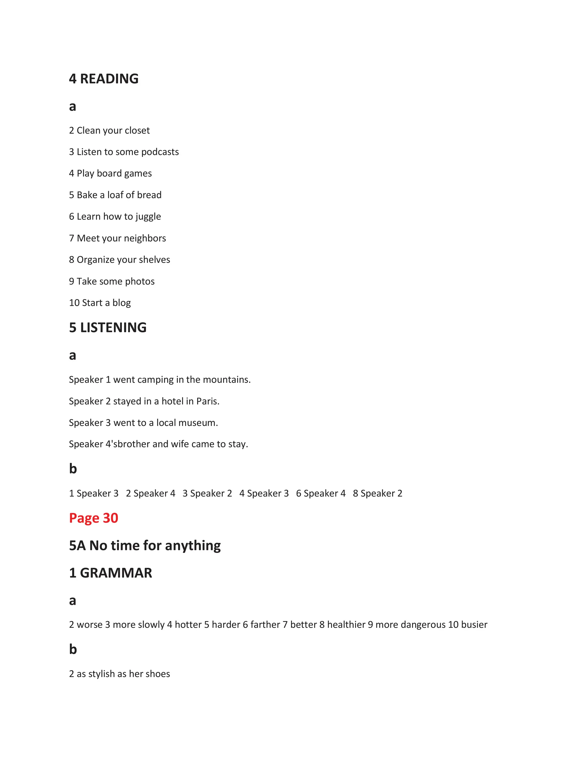 4 READING
a
2 Clean your closet
3 Listen to some podcasts
4 Play board games
5 Bake a loaf of bread
6 Learn how to juggle
7 Meet your neighbors
8 Organize your shelves
9 Take some photos
10 Start a blog
5 LISTENING
a
Speaker 1 went camping in the mountains.
Speaker 2 stayed in a hotel in Paris.
Speaker 3 went to a local museum.
Speaker 4'sbrother and wife came to stay.
b
1 Speaker 3 2 Speaker 4 3 Speaker 2 4 Speaker 3 6 Speaker 4 8 Speaker 2
Page 30
5A No time for anything
1 GRAMMAR
a
2 worse 3 more slowly 4 hotter 5 harder 6 farther 7 better 8 healthier 9 more dangerous 10 busier
b
2 as stylish as her shoes
 