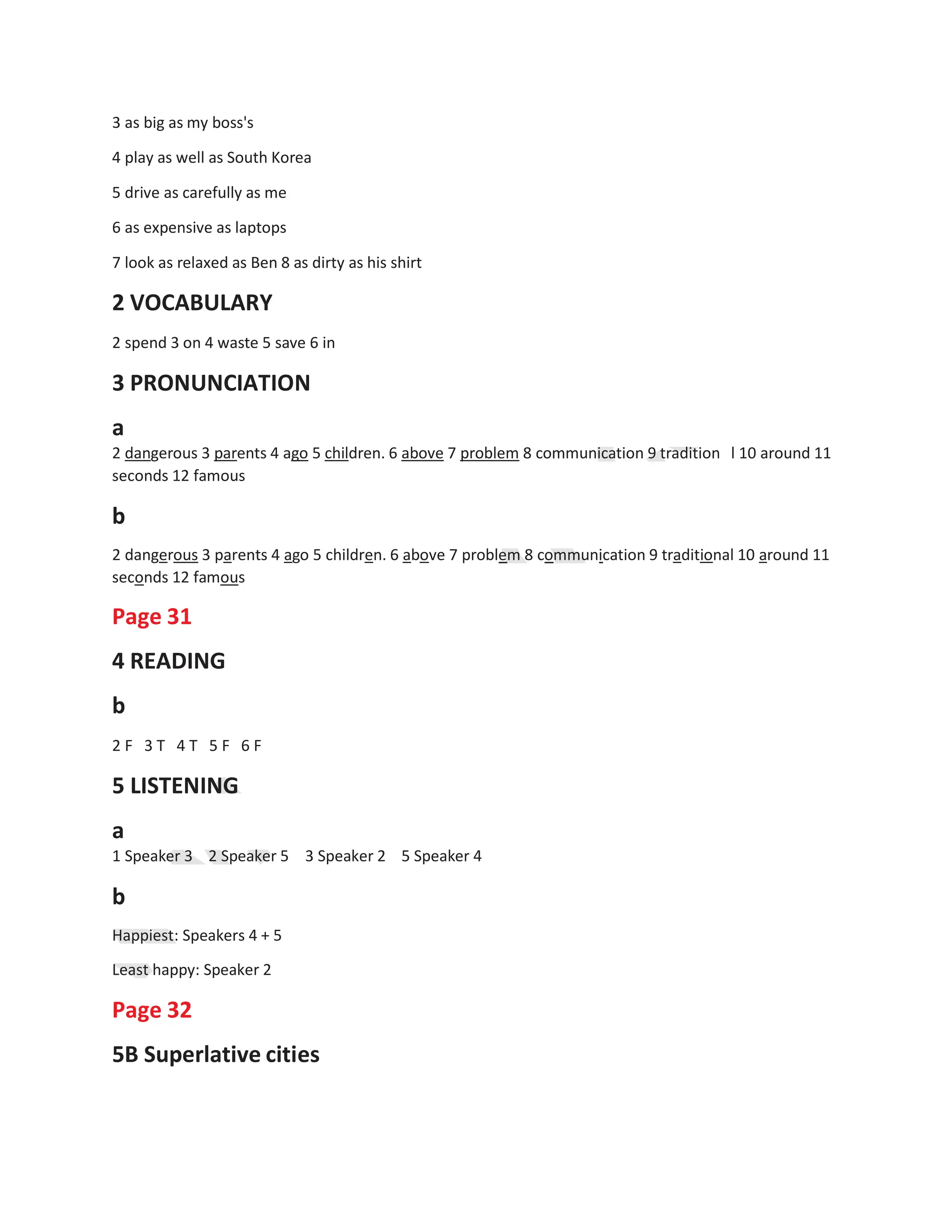 3 as big as my boss's
4 play as well as South Korea
5 drive as carefully as me
6 as expensive as laptops
7 look as relaxed as Ben 8 as dirty as his shirt
2 VOCABULARY
2 spend 3 on 4 waste 5 save 6 in
3 PRONUNCIATION
a
2 dangerous 3 parents 4 ago 5 children. 6 above 7 problem 8 communication 9 tradition
seconds 12 famous
b
l 10 around 11
2 dangerous 3 parents 4 ago 5 children. 6 above 7 problem 8 communication 9 traditional 10 around 11
seconds 12 famous
Page 31
4 READING
b
2 F 3 T 4 T 5 F 6 F
5 LISTENING
a
1 Speaker 3 2 Speaker 5
b
3 Speaker 2 5 Speaker 4
Happiest: Speakers 4 + 5
Least happy: Speaker 2
Page 32
5B Superlative cities
 