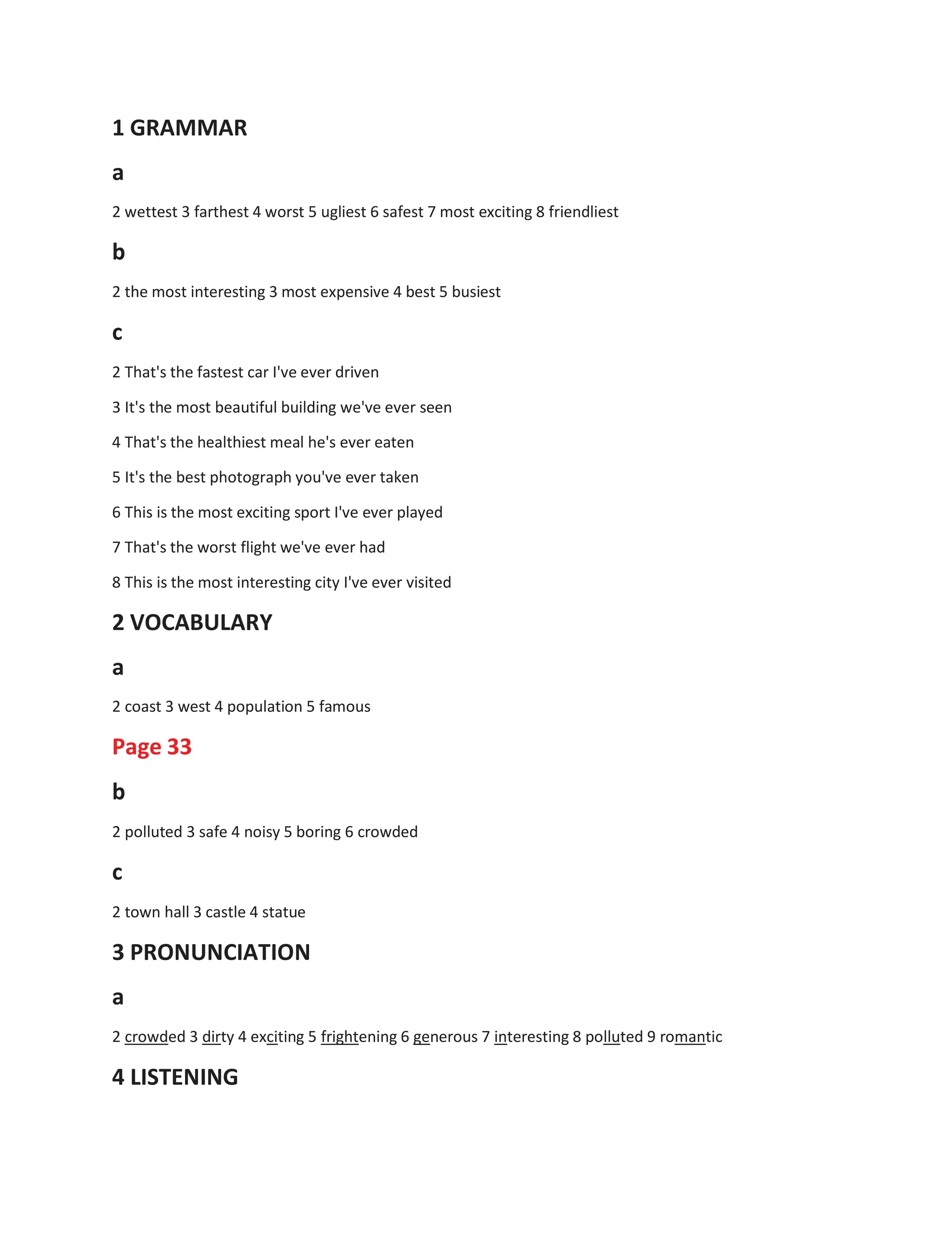 1 GRAMMAR
a
2 wettest 3 farthest 4 worst 5 ugliest 6 safest 7 most exciting 8 friendliest
b
2 the most interesting 3 most expensive 4 best 5 busiest
c
2 That's the fastest car I've ever driven
3 It's the most beautiful building we've ever seen
4 That's the healthiest meal he's ever eaten
5 It's the best photograph you've ever taken
6 This is the most exciting sport I've ever played
7 That's the worst flight we've ever had
8 This is the most interesting city I've ever visited
2 VOCABULARY
a
2 coast 3 west 4 population 5 famous
Page 33
b
2 polluted 3 safe 4 noisy 5 boring 6 crowded
c
2 town hall 3 castle 4 statue
3 PRONUNCIATION
a
2 crowded 3 dirty 4 exciting 5 frightening 6 generous 7 interesting 8 polluted 9 romantic
4 LISTENING
 