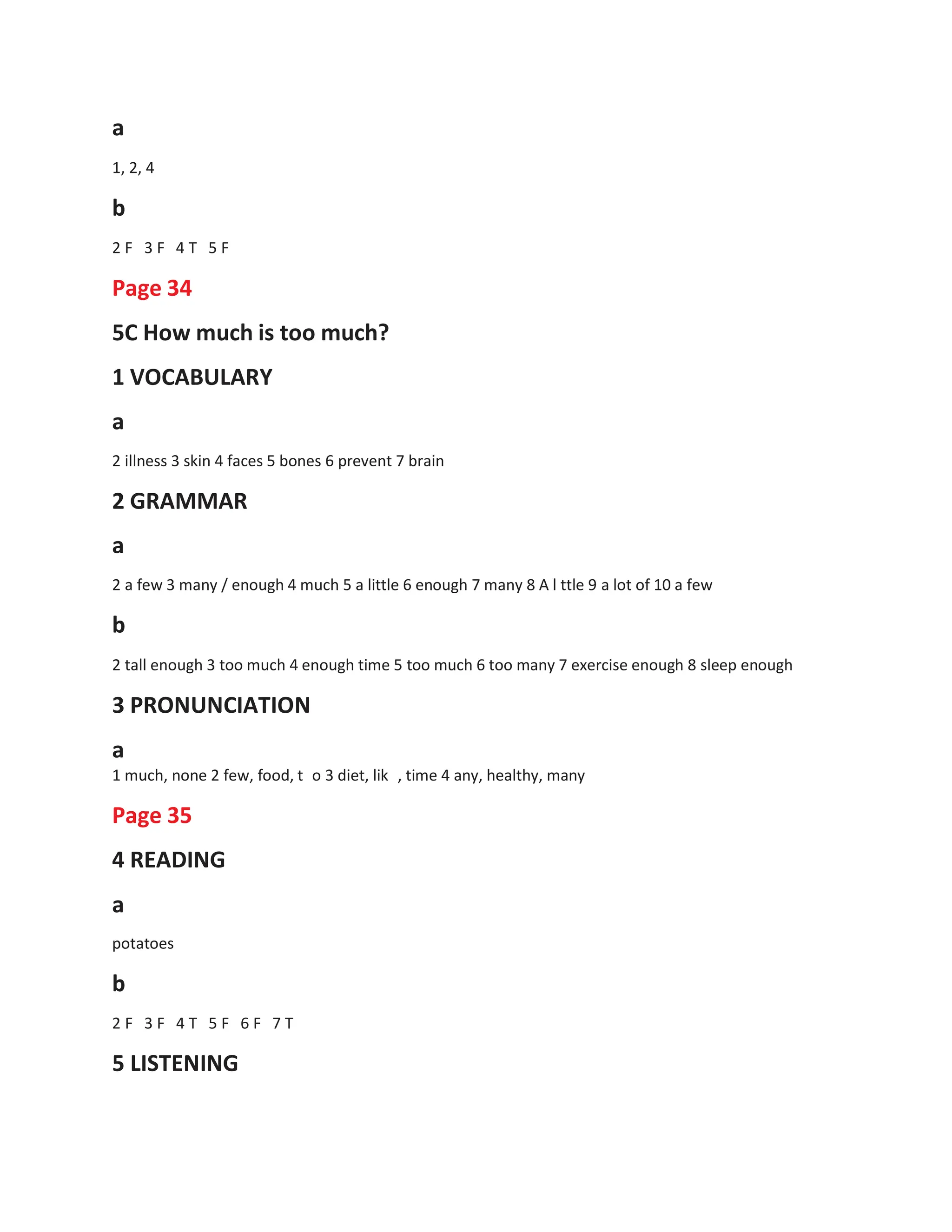 a
1, 2, 4
b
2 F 3 F 4 T 5 F
Page 34
5C How much is too much?
1 VOCABULARY
a
2 illness 3 skin 4 faces 5 bones 6 prevent 7 brain
2 GRAMMAR
a
2 a few 3 many / enough 4 much 5 a little 6 enough 7 many 8 A l ttle 9 a lot of 10 a few
b
2 tall enough 3 too much 4 enough time 5 too much 6 too many 7 exercise enough 8 sleep enough
3 PRONUNCIATION
a
1 much, none 2 few, food, t o 3 diet, lik
Page 35
4 READING
a
, time 4 any, healthy, many
potatoes
b
2 F 3 F 4 T 5 F 6 F 7 T
5 LISTENING
 