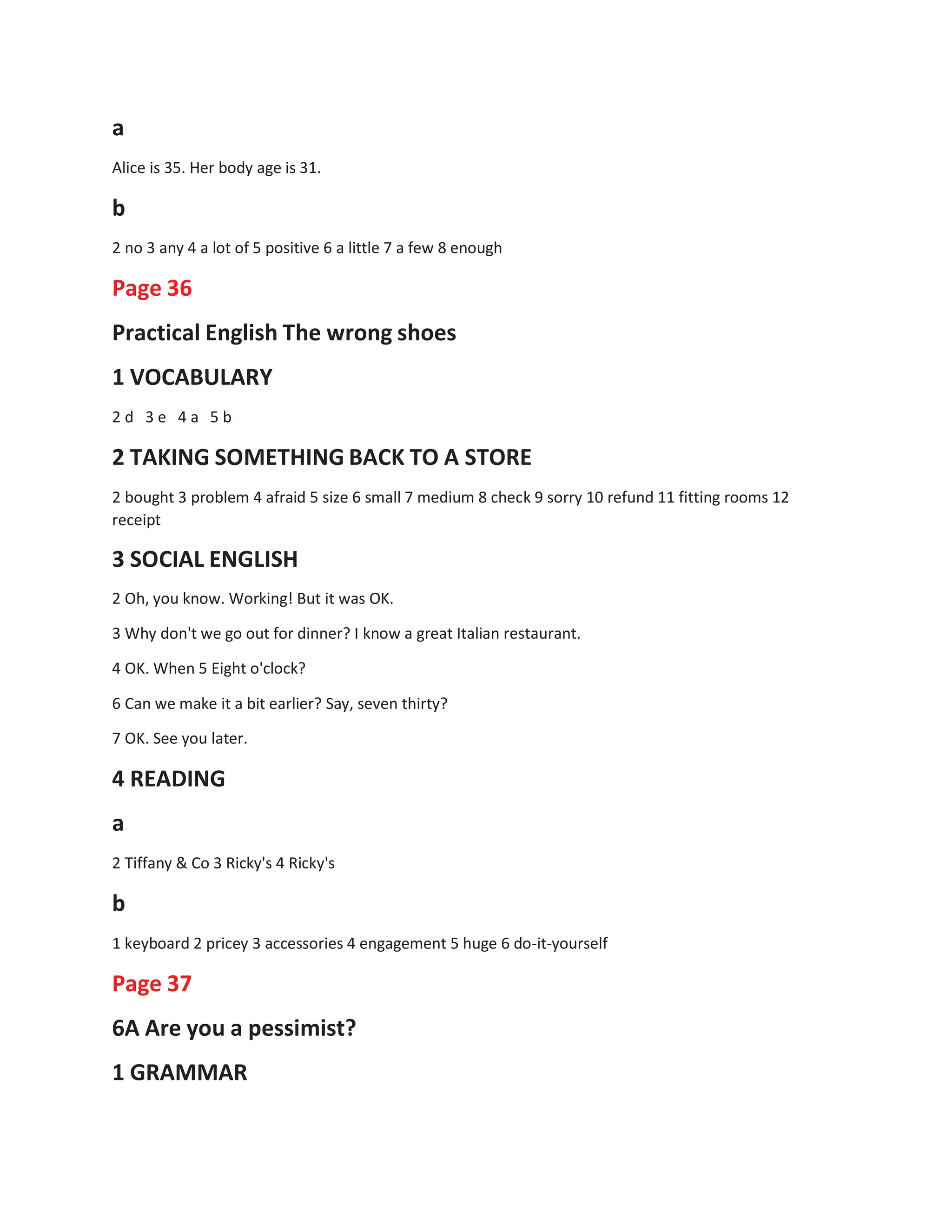 a
Alice is 35. Her body age is 31.
b
2 no 3 any 4 a lot of 5 positive 6 a little 7 a few 8 enough
Page 36
Practical English The wrong shoes
1 VOCABULARY
2 d 3 e 4 a 5 b
2 TAKING SOMETHING BACK TO A STORE
2 bought 3 problem 4 afraid 5 size 6 small 7 medium 8 check 9 sorry 10 refund 11 fitting rooms 12
receipt
3 SOCIAL ENGLISH
2 Oh, you know. Working! But it was OK.
3 Why don't we go out for dinner? I know a great Italian restaurant.
4 OK. When 5 Eight o'clock?
6 Can we make it a bit earlier? Say, seven thirty?
7 OK. See you later.
4 READING
a
2 Tiffany & Co 3 Ricky's 4 Ricky's
b
1 keyboard 2 pricey 3 accessories 4 engagement 5 huge 6 do-it-yourself
Page 37
6A Are you a pessimist?
1 GRAMMAR
 
