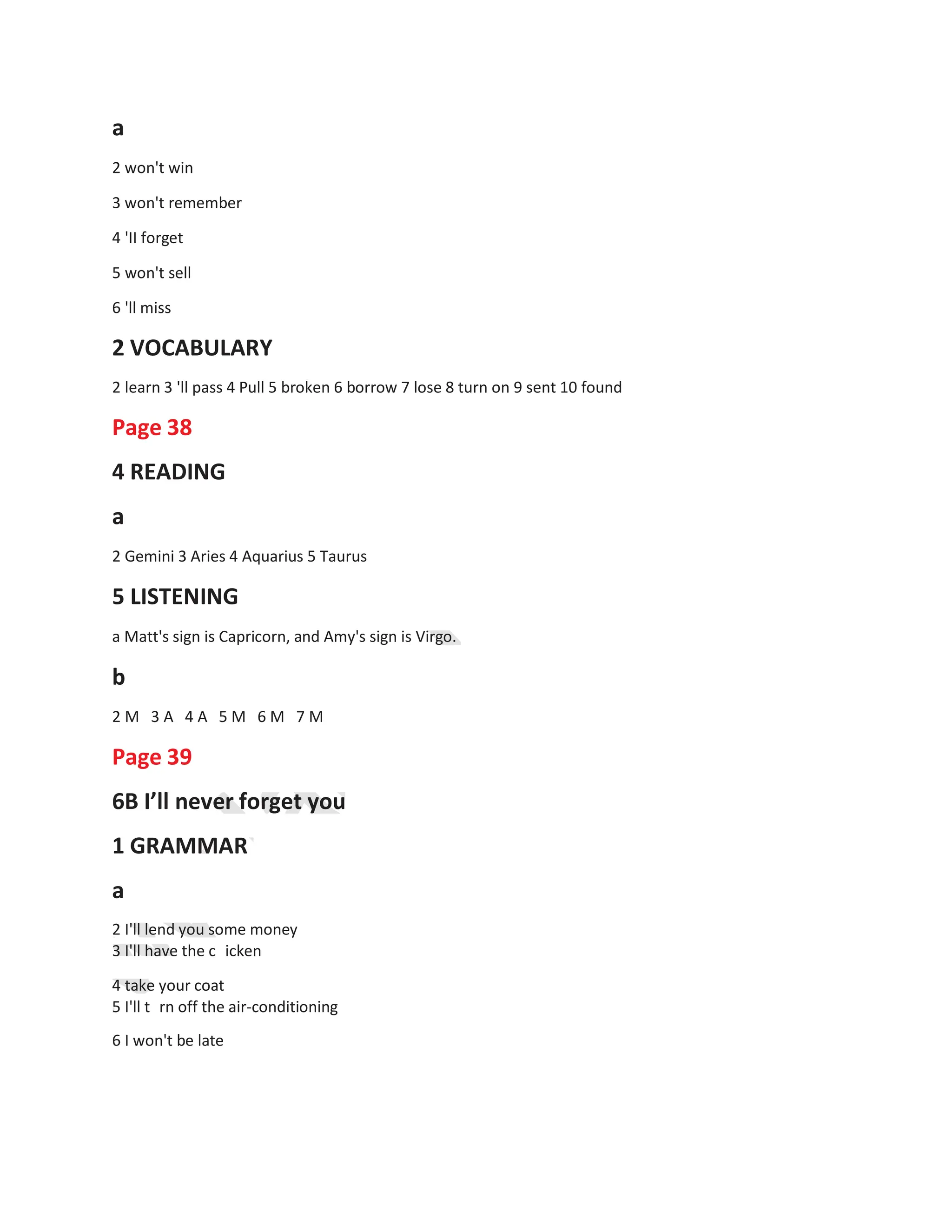 a
2 won't win
3 won't remember
4 'II forget
5 won't sell
6 'll miss
2 VOCABULARY
2 learn 3 'll pass 4 Pull 5 broken 6 borrow 7 lose 8 turn on 9 sent 10 found
Page 38
4 READING
a
2 Gemini 3 Aries 4 Aquarius 5 Taurus
5 LISTENING
a Matt's sign is Capricorn, and Amy's sign is Virgo.
b
2 M 3 A 4 A 5 M 6 M 7 M
Page 39
6B I’ll never forget you
1 GRAMMAR
a
2 I'll lend you some money
3 I'll have the c icken
4 take your coat
5 I'll t rn off the air-conditioning
6 I won't be late
 