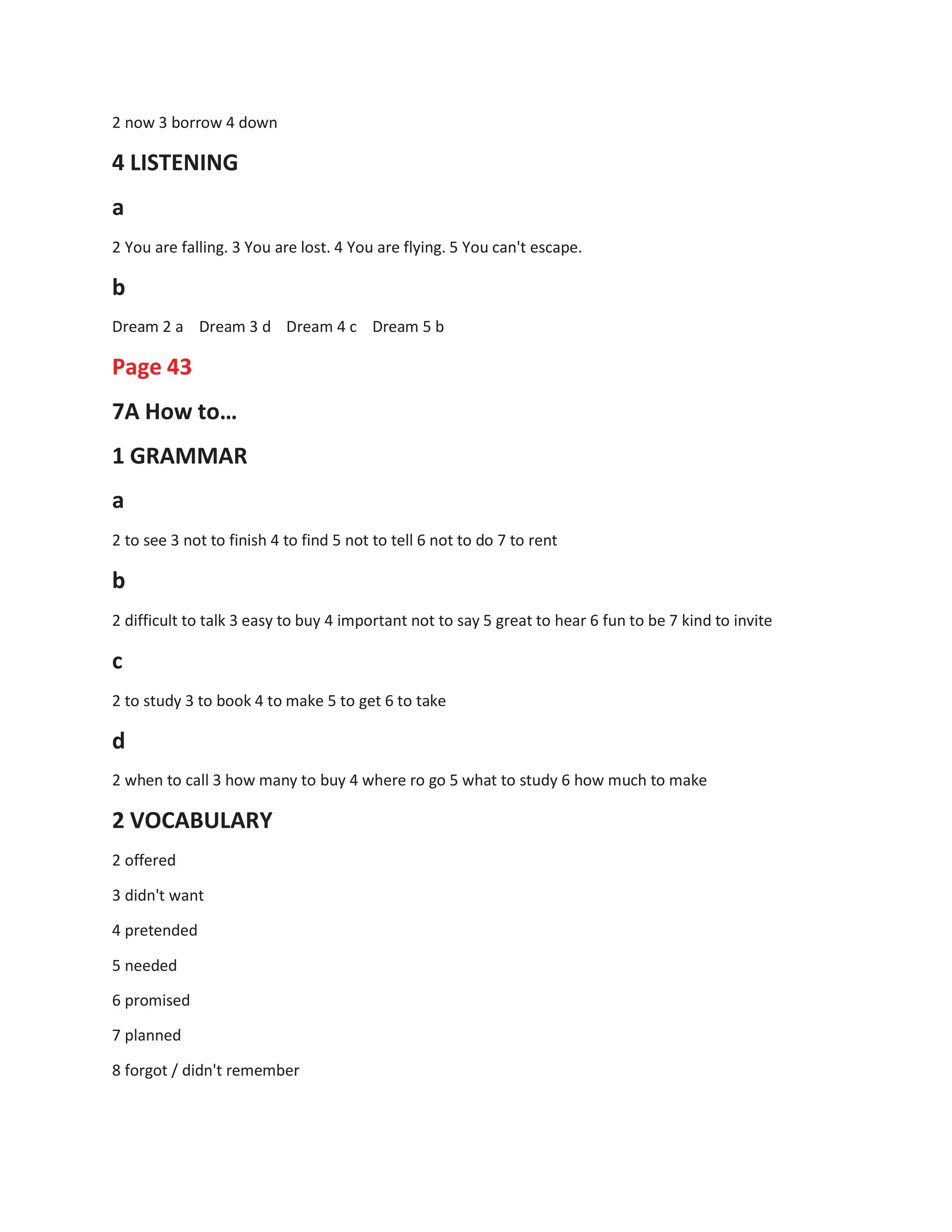 2 now 3 borrow 4 down
4 LISTENING
a
2 You are falling. 3 You are lost. 4 You are flying. 5 You can't escape.
b
Dream 2 a Dream 3 d Dream 4 c Dream 5 b
Page 43
7A How to…
1 GRAMMAR
a
2 to see 3 not to finish 4 to find 5 not to tell 6 not to do 7 to rent
b
2 difficult to talk 3 easy to buy 4 important not to say 5 great to hear 6 fun to be 7 kind to invite
c
2 to study 3 to book 4 to make 5 to get 6 to take
d
2 when to call 3 how many to buy 4 where ro go 5 what to study 6 how much to make
2 VOCABULARY
2 offered
3 didn't want
4 pretended
5 needed
6 promised
7 planned
8 forgot / didn't remember
 