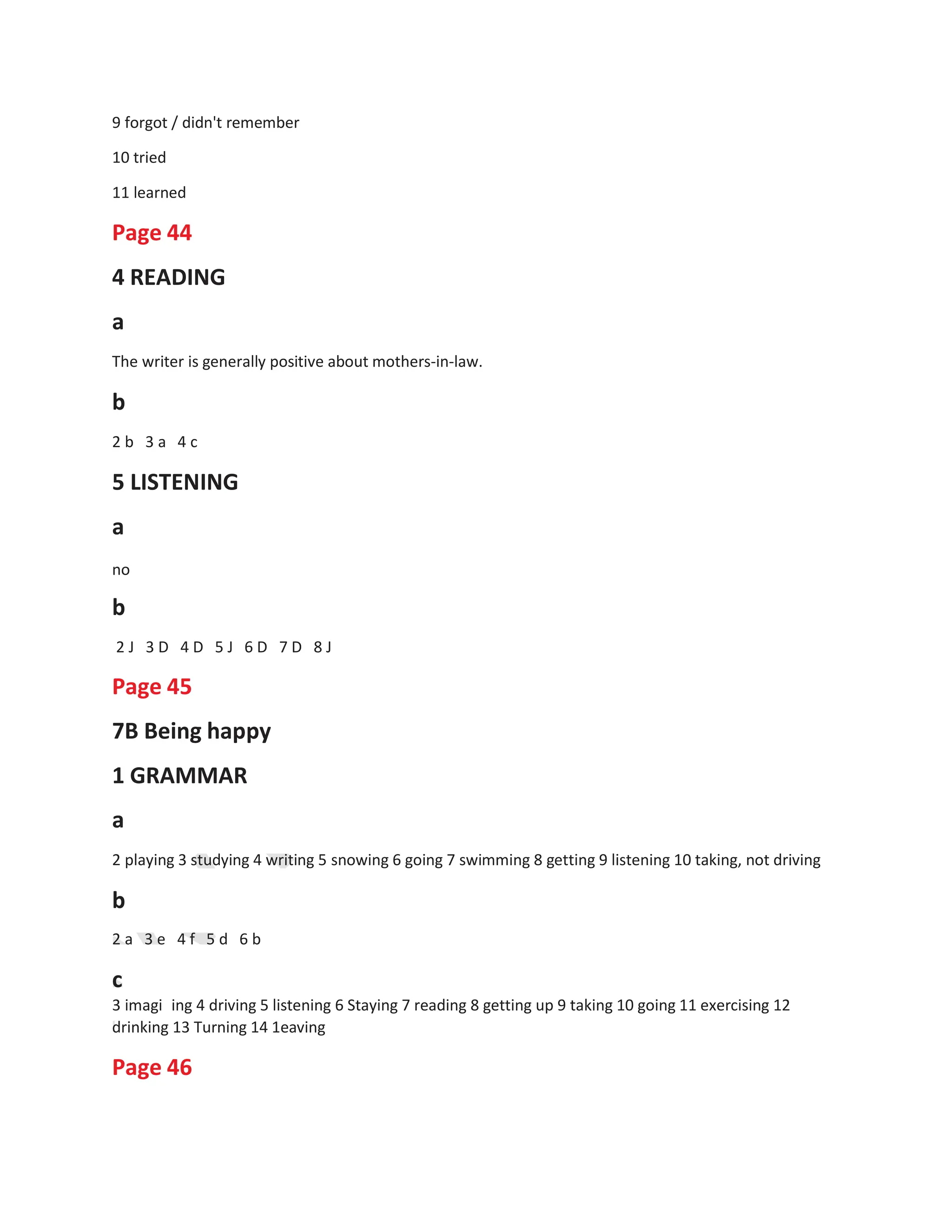 9 forgot / didn't remember
10 tried
11 learned
Page 44
4 READING
a
The writer is generally positive about mothers-in-law.
b
2 b 3 a 4 c
5 LISTENING
a
no
b
2 J 3 D 4 D 5 J 6 D 7 D 8 J
Page 45
7B Being happy
1 GRAMMAR
a
2 playing 3 studying 4 writing 5 snowing 6 going 7 swimming 8 getting 9 listening 10 taking, not driving
b
2 a 3 e 4 f 5 d 6 b
c
3 imagi ing 4 driving 5 listening 6 Staying 7 reading 8 getting up 9 taking 10 going 11 exercising 12
drinking 13 Turning 14 1eaving
Page 46
 