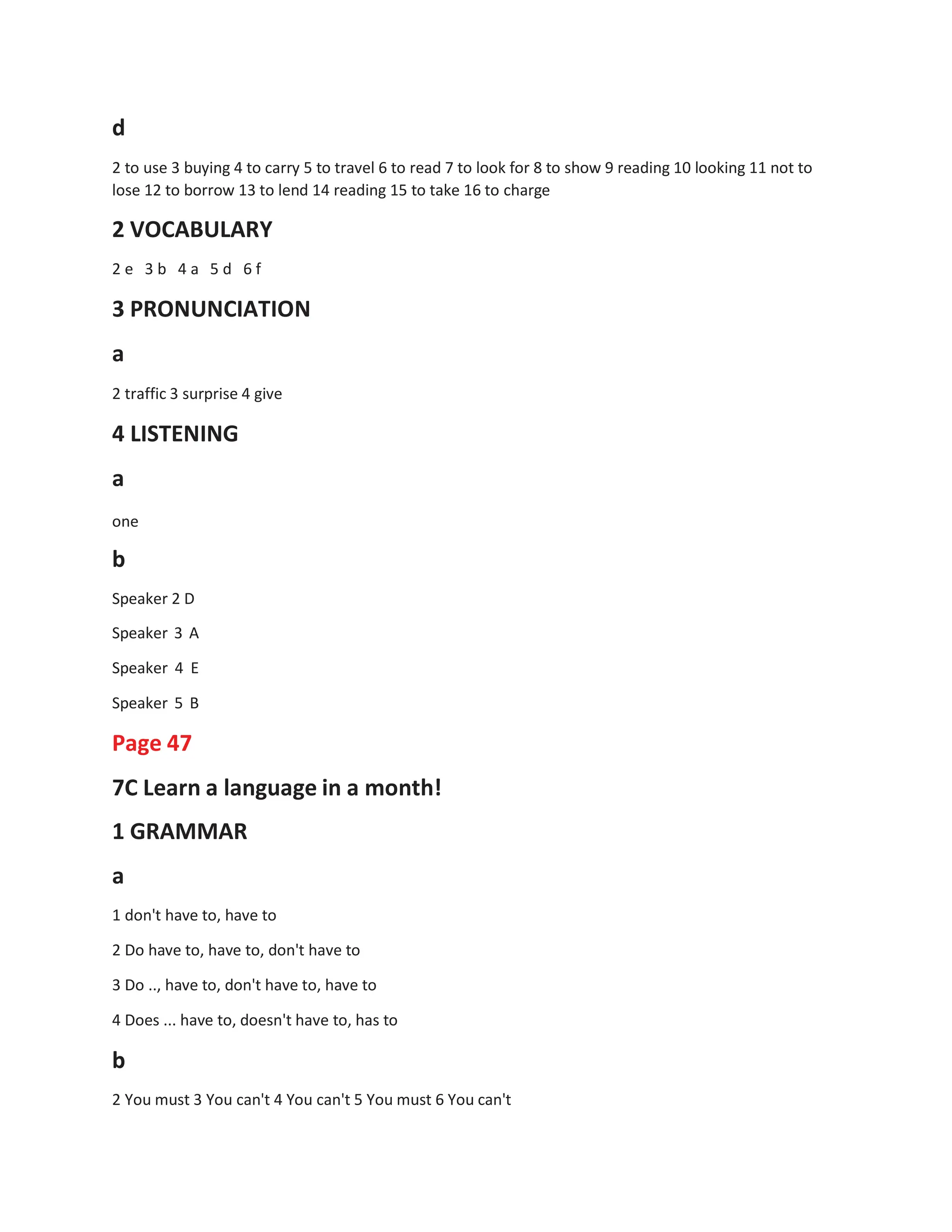 d
2 to use 3 buying 4 to carry 5 to travel 6 to read 7 to look for 8 to show 9 reading 10 looking 11 not to
lose 12 to borrow 13 to lend 14 reading 15 to take 16 to charge
2 VOCABULARY
2 e 3 b 4 a 5 d 6 f
3 PRONUNCIATION
a
2 traffic 3 surprise 4 give
4 LISTENING
a
one
b
Speaker 2 D
Speaker 3 A
Speaker 4 E
Speaker 5 B
Page 47
7C Learn a language in a month!
1 GRAMMAR
a
1 don't have to, have to
2 Do have to, have to, don't have to
3 Do .., have to, don't have to, have to
4 Does ... have to, doesn't have to, has to
b
2 You must 3 You can't 4 You can't 5 You must 6 You can't
 