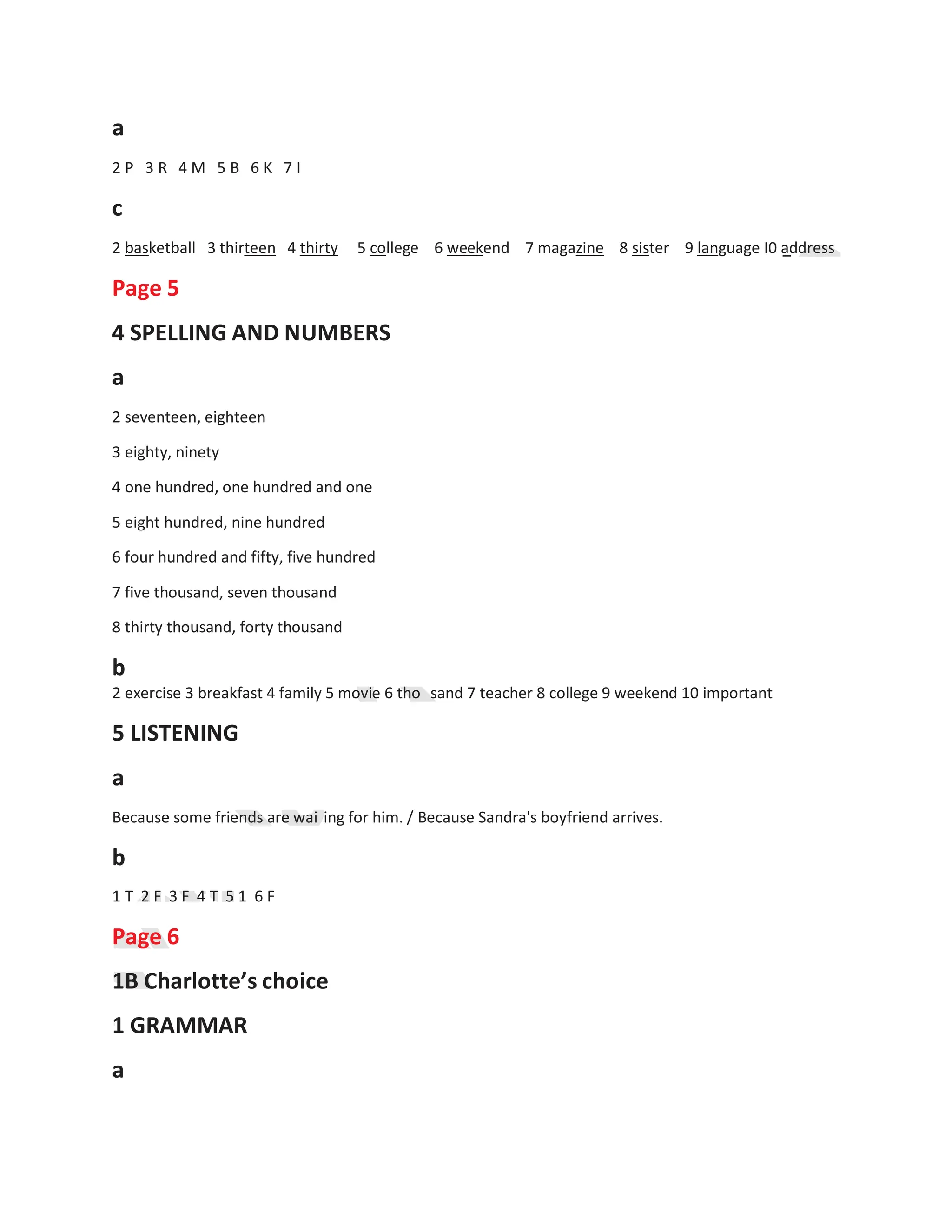 5
5
a
2 P 3 R 4 M 5 B 6 K 7 I
c
2 basketball 3 thirteen 4 thirty 5 college 6 weekend 7 magazine 8 sister 9 language I0 address
Page 5
4 SPELLING AND NUMBERS
a
2 seventeen, eighteen
3 eighty, ninety
4 one hundred, one hundred and one
5 eight hundred, nine hundred
6 four hundred and fifty, five hundred
7 five thousand, seven thousand
8 thirty thousand, forty thousand
b
2 exercise 3 breakfast 4 family 5 movie 6 tho
5 LISTENING
a
sand 7 teacher 8 college 9 weekend 10 important
Because some friends are wai ing for him. / Because Sandra's boyfriend arrives.
b
1 T 2 F 3 F 4 T 5 1 6 F
Page 6
1B Charlotte’s choice
1 GRAMMAR
a
 