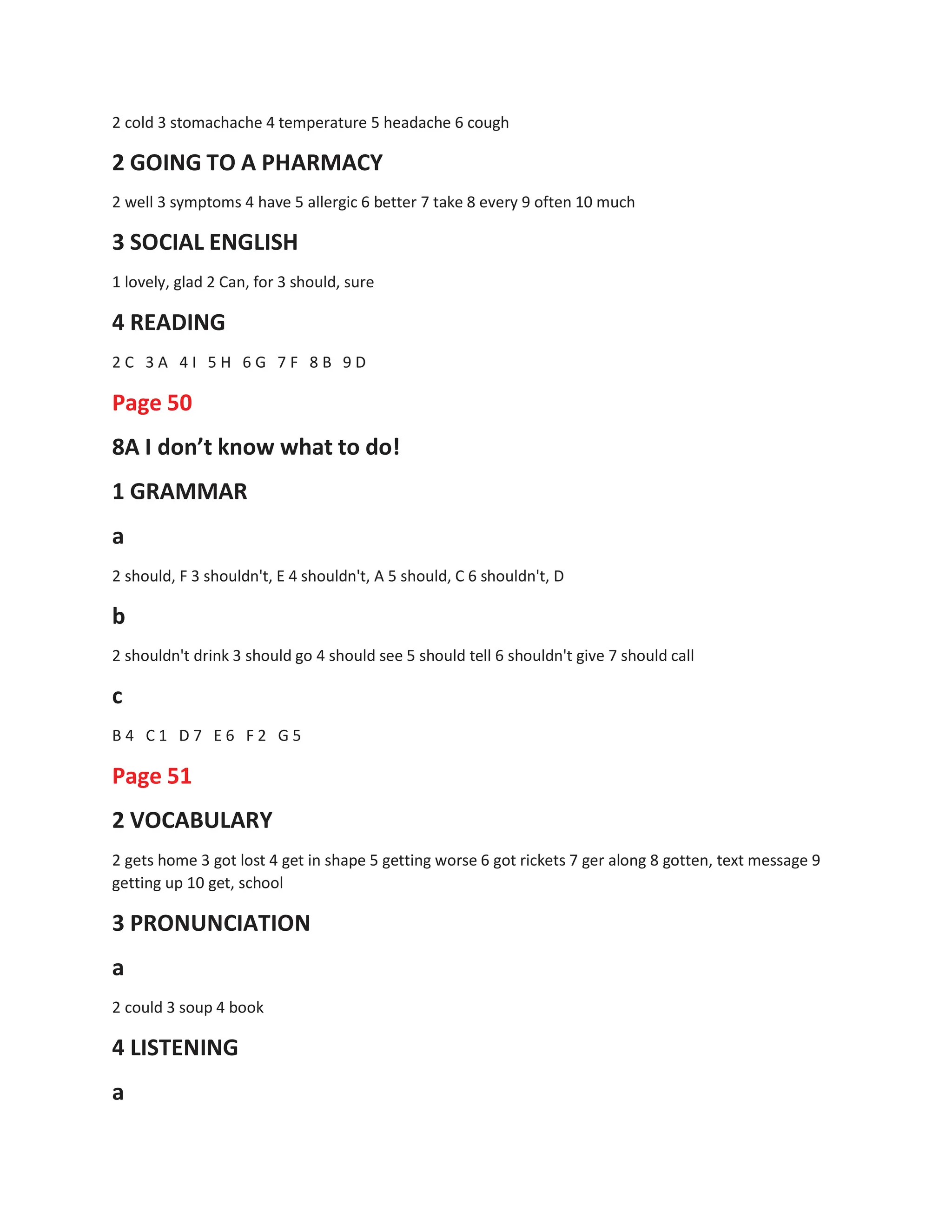 2 cold 3 stomachache 4 temperature 5 headache 6 cough
2 GOING TO A PHARMACY
2 well 3 symptoms 4 have 5 allergic 6 better 7 take 8 every 9 often 10 much
3 SOCIAL ENGLISH
1 lovely, glad 2 Can, for 3 should, sure
4 READING
2 C 3 A 4 I 5 H 6 G 7 F 8 B 9 D
Page 50
8A I don’t know what to do!
1 GRAMMAR
a
2 should, F 3 shouldn't, E 4 shouldn't, A 5 should, C 6 shouldn't, D
b
2 shouldn't drink 3 should go 4 should see 5 should tell 6 shouldn't give 7 should call
c
B 4 C 1 D 7 E 6 F 2 G 5
Page 51
2 VOCABULARY
2 gets home 3 got lost 4 get in shape 5 getting worse 6 got rickets 7 ger along 8 gotten, text message 9
getting up 10 get, school
3 PRONUNCIATION
a
2 could 3 soup 4 book
4 LISTENING
a
 
