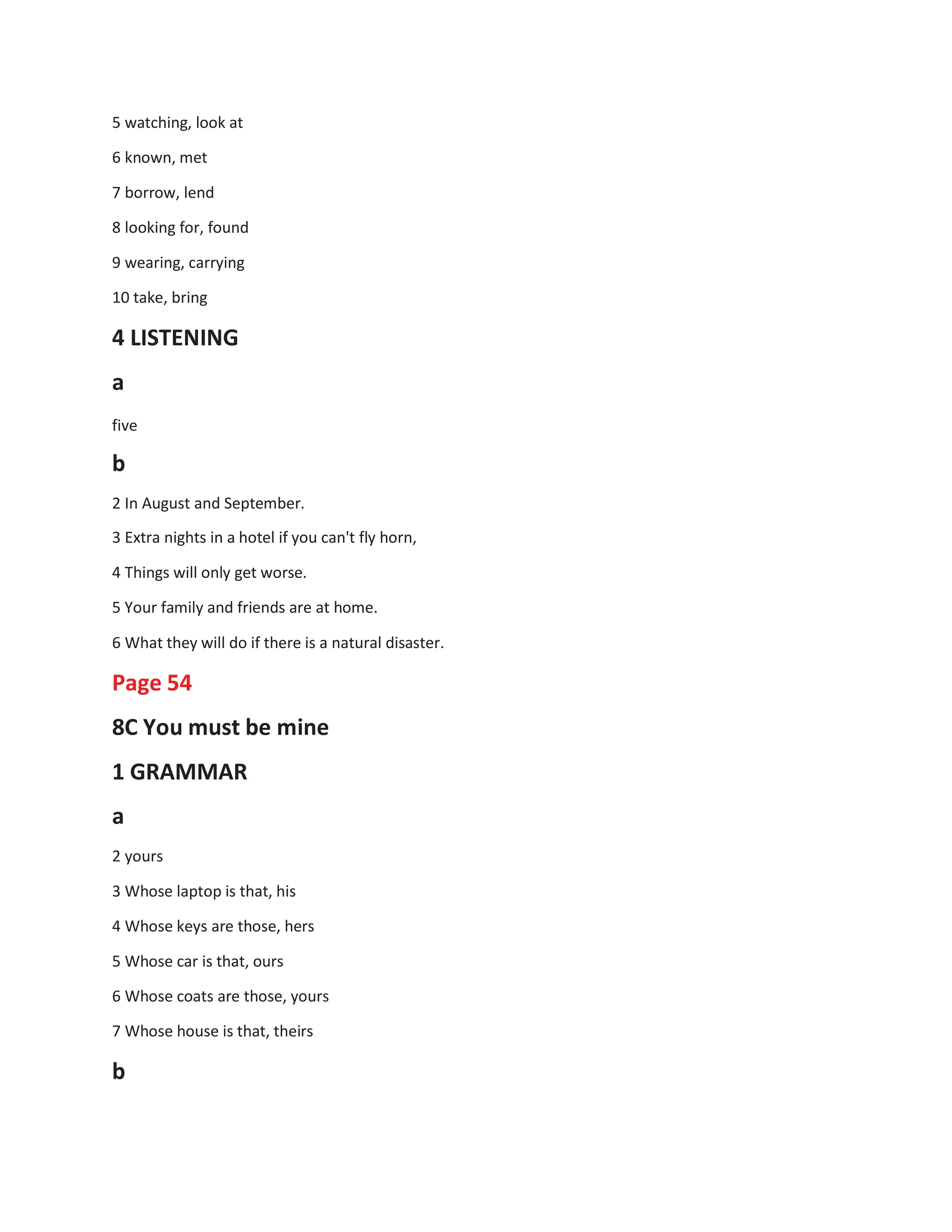 5 watching, look at
6 known, met
7 borrow, lend
8 looking for, found
9 wearing, carrying
10 take, bring
4 LISTENING
a
five
b
2 In August and September.
3 Extra nights in a hotel if you can't fly horn,
4 Things will only get worse.
5 Your family and friends are at home.
6 What they will do if there is a natural disaster.
Page 54
8C You must be mine
1 GRAMMAR
a
2 yours
3 Whose laptop is that, his
4 Whose keys are those, hers
5 Whose car is that, ours
6 Whose coats are those, yours
7 Whose house is that, theirs
b
 
