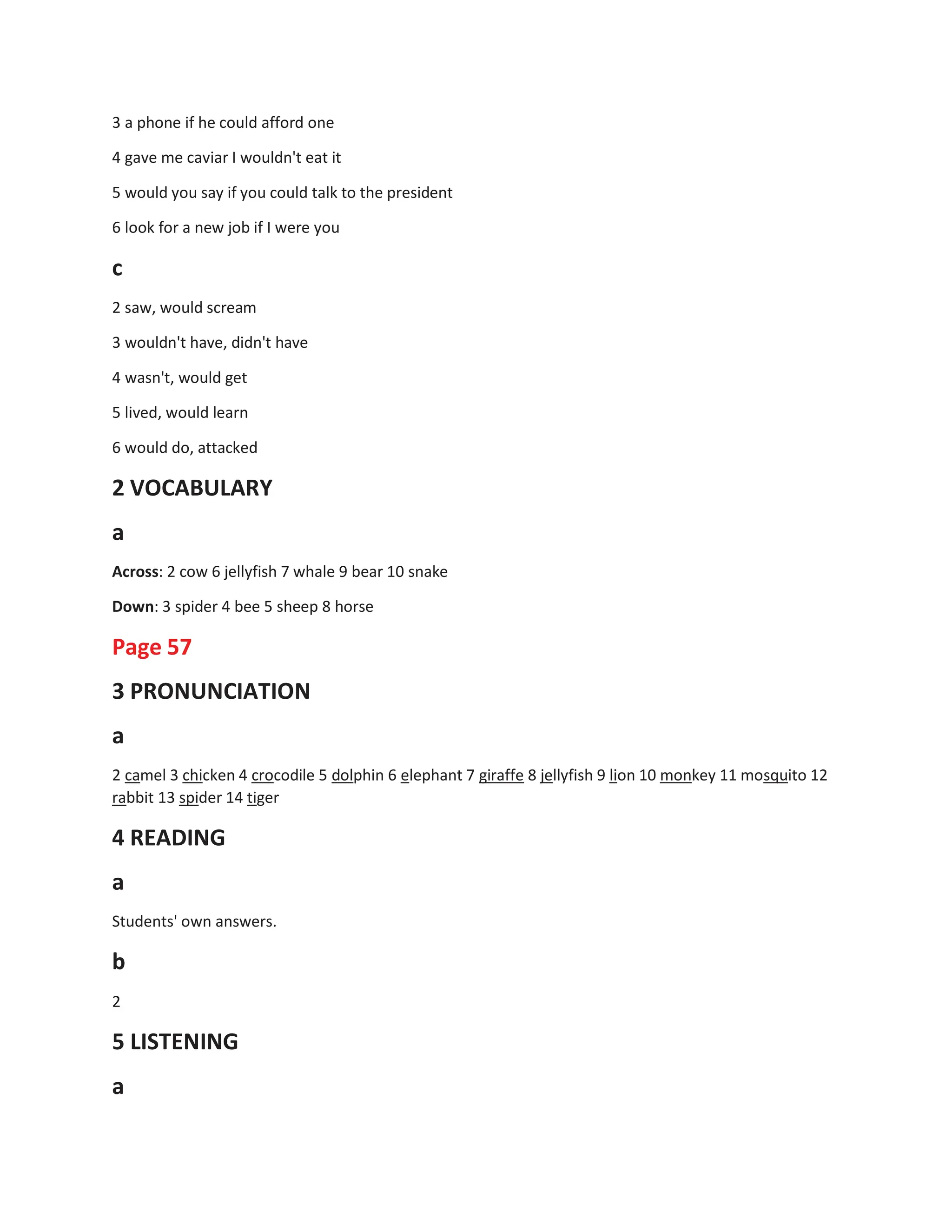 3 a phone if he could afford one
4 gave me caviar I wouldn't eat it
5 would you say if you could talk to the president
6 look for a new job if I were you
c
2 saw, would scream
3 wouldn't have, didn't have
4 wasn't, would get
5 lived, would learn
6 would do, attacked
2 VOCABULARY
a
Across: 2 cow 6 jellyfish 7 whale 9 bear 10 snake
Down: 3 spider 4 bee 5 sheep 8 horse
Page 57
3 PRONUNCIATION
a
2 camel 3 chicken 4 crocodile 5 dolphin 6 elephant 7 giraffe 8 jellyfish 9 lion 10 monkey 11 mosquito 12
rabbit 13 spider 14 tiger
4 READING
a
Students' own answers.
b
2
5 LISTENING
a
 