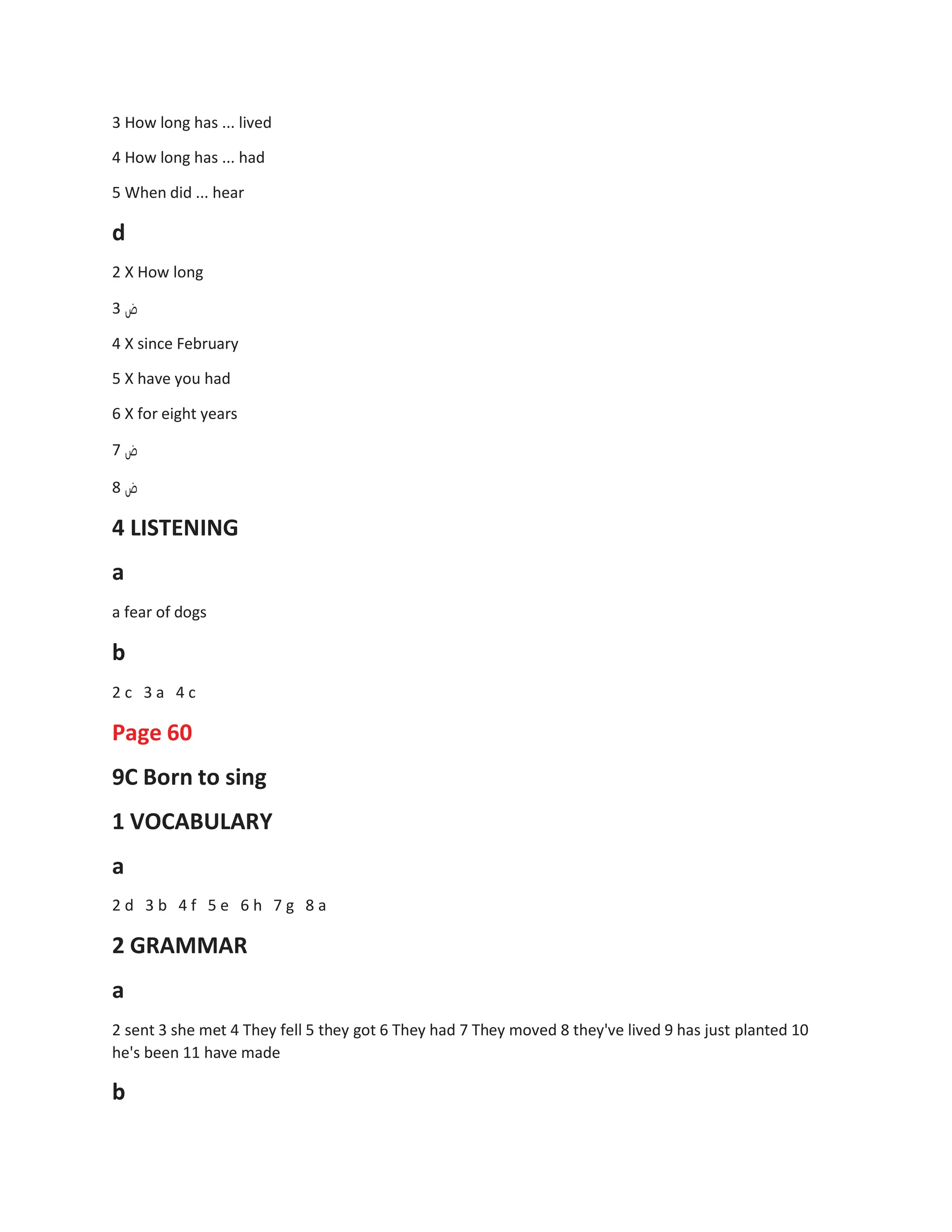 3 How long has ... lived
4 How long has ... had
5 When did ... hear
d
2 X How long
3 ‫ض‬
4 X since February
5 X have you had
6 X for eight years
7 ‫ض‬
8 ‫ض‬
4 LISTENING
a
a fear of dogs
b
2 c 3 a 4 c
Page 60
9C Born to sing
1 VOCABULARY
a
2 d 3 b 4 f 5 e 6 h 7 g 8 a
2 GRAMMAR
a
2 sent 3 she met 4 They fell 5 they got 6 They had 7 They moved 8 they've lived 9 has just planted 10
he's been 11 have made
b
 