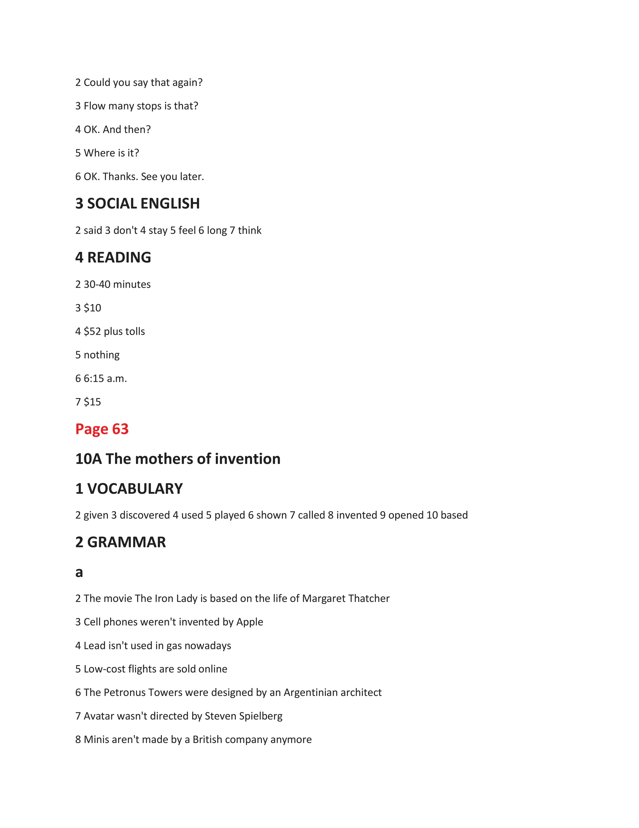 2 Could you say that again?
3 Flow many stops is that?
4 OK. And then?
5 Where is it?
6 OK. Thanks. See you later.
3 SOCIAL ENGLISH
2 said 3 don't 4 stay 5 feel 6 long 7 think
4 READING
2 30-40 minutes
3 $10
4 $52 plus tolls
5 nothing
6 6:15 a.m.
7 $15
Page 63
10A The mothers of invention
1 VOCABULARY
2 given 3 discovered 4 used 5 played 6 shown 7 called 8 invented 9 opened 10 based
2 GRAMMAR
a
2 The movie The Iron Lady is based on the life of Margaret Thatcher
3 Cell phones weren't invented by Apple
4 Lead isn't used in gas nowadays
5 Low-cost flights are sold online
6 The Petronus Towers were designed by an Argentinian architect
7 Avatar wasn't directed by Steven Spielberg
8 Minis aren't made by a British company anymore
 