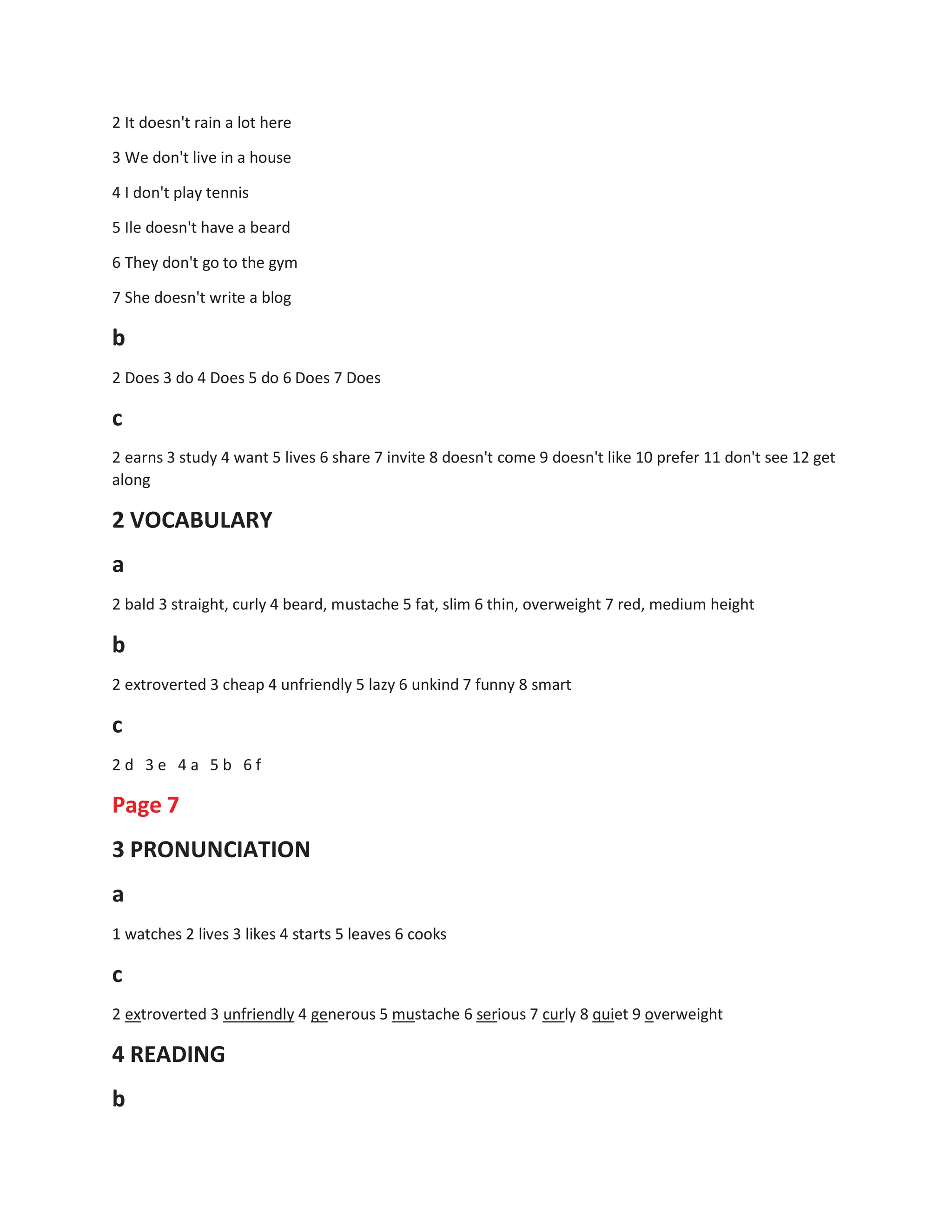 2 It doesn't rain a lot here
3 We don't live in a house
4 I don't play tennis
5 Ile doesn't have a beard
6 They don't go to the gym
7 She doesn't write a blog
b
2 Does 3 do 4 Does 5 do 6 Does 7 Does
c
2 earns 3 study 4 want 5 lives 6 share 7 invite 8 doesn't come 9 doesn't like 10 prefer 11 don't see 12 get
along
2 VOCABULARY
a
2 bald 3 straight, curly 4 beard, mustache 5 fat, slim 6 thin, overweight 7 red, medium height
b
2 extroverted 3 cheap 4 unfriendly 5 lazy 6 unkind 7 funny 8 smart
c
2 d 3 e 4 a 5 b 6 f
Page 7
3 PRONUNCIATION
a
1 watches 2 lives 3 likes 4 starts 5 leaves 6 cooks
c
2 extroverted 3 unfriendly 4 generous 5 mustache 6 serious 7 curly 8 quiet 9 overweight
4 READING
b
 