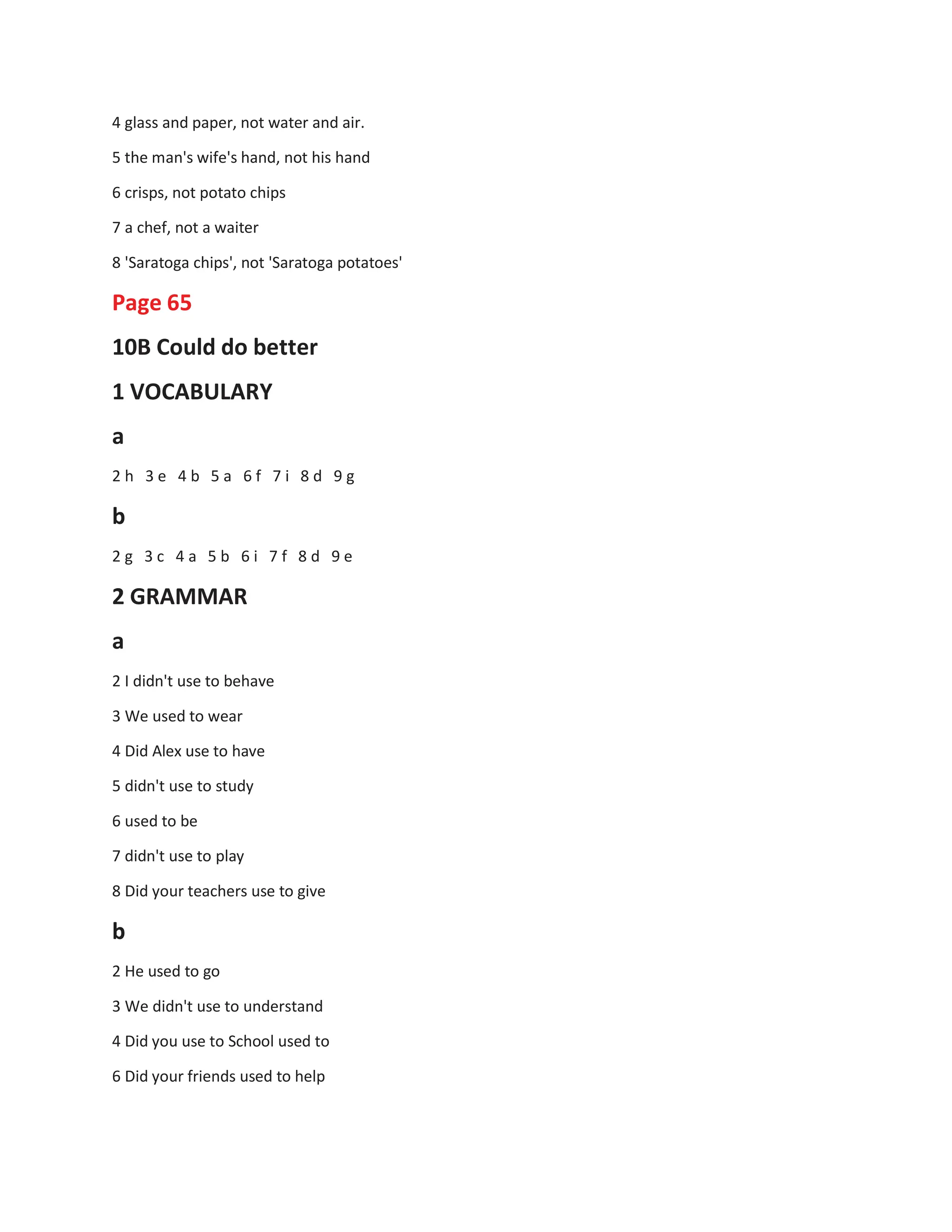 4 glass and paper, not water and air.
5 the man's wife's hand, not his hand
6 crisps, not potato chips
7 a chef, not a waiter
8 'Saratoga chips', not 'Saratoga potatoes'
Page 65
10B Could do better
1 VOCABULARY
a
2 h 3 e 4 b 5 a 6 f 7 i 8 d 9 g
b
2 g 3 c 4 a 5 b 6 i 7 f 8 d 9 e
2 GRAMMAR
a
2 I didn't use to behave
3 We used to wear
4 Did Alex use to have
5 didn't use to study
6 used to be
7 didn't use to play
8 Did your teachers use to give
b
2 He used to go
3 We didn't use to understand
4 Did you use to School used to
6 Did your friends used to help
 