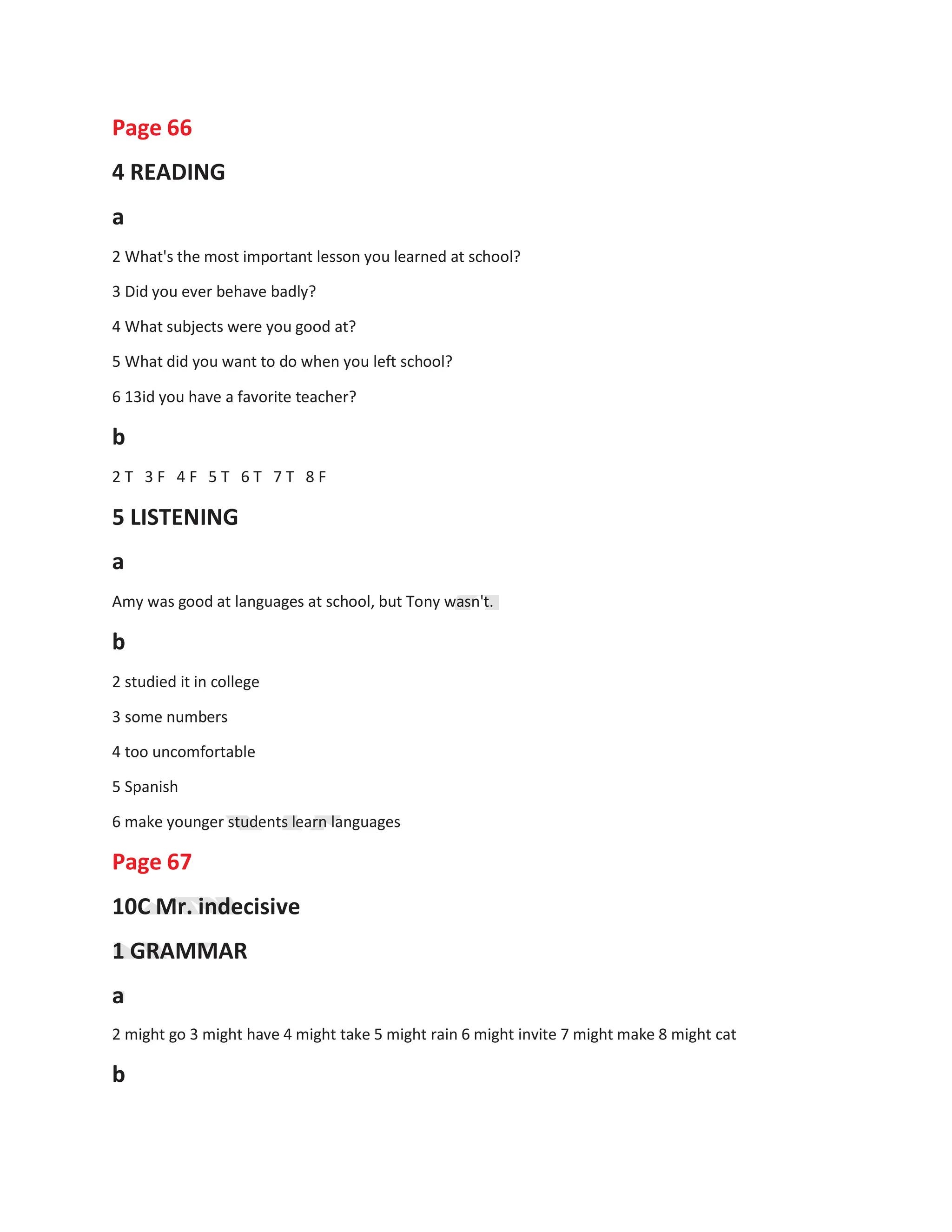 Page 66
4 READING
a
2 What's the most important lesson you learned at school?
3 Did you ever behave badly?
4 What subjects were you good at?
5 What did you want to do when you left school?
6 13id you have a favorite teacher?
b
2 T 3 F 4 F 5 T 6 T 7 T 8 F
5 LISTENING
a
Amy was good at languages at school, but Tony wasn't.
b
2 studied it in college
3 some numbers
4 too uncomfortable
5 Spanish
6 make younger students learn languages
Page 67
10C Mr. indecisive
1 GRAMMAR
a
2 might go 3 might have 4 might take 5 might rain 6 might invite 7 might make 8 might cat
b
 