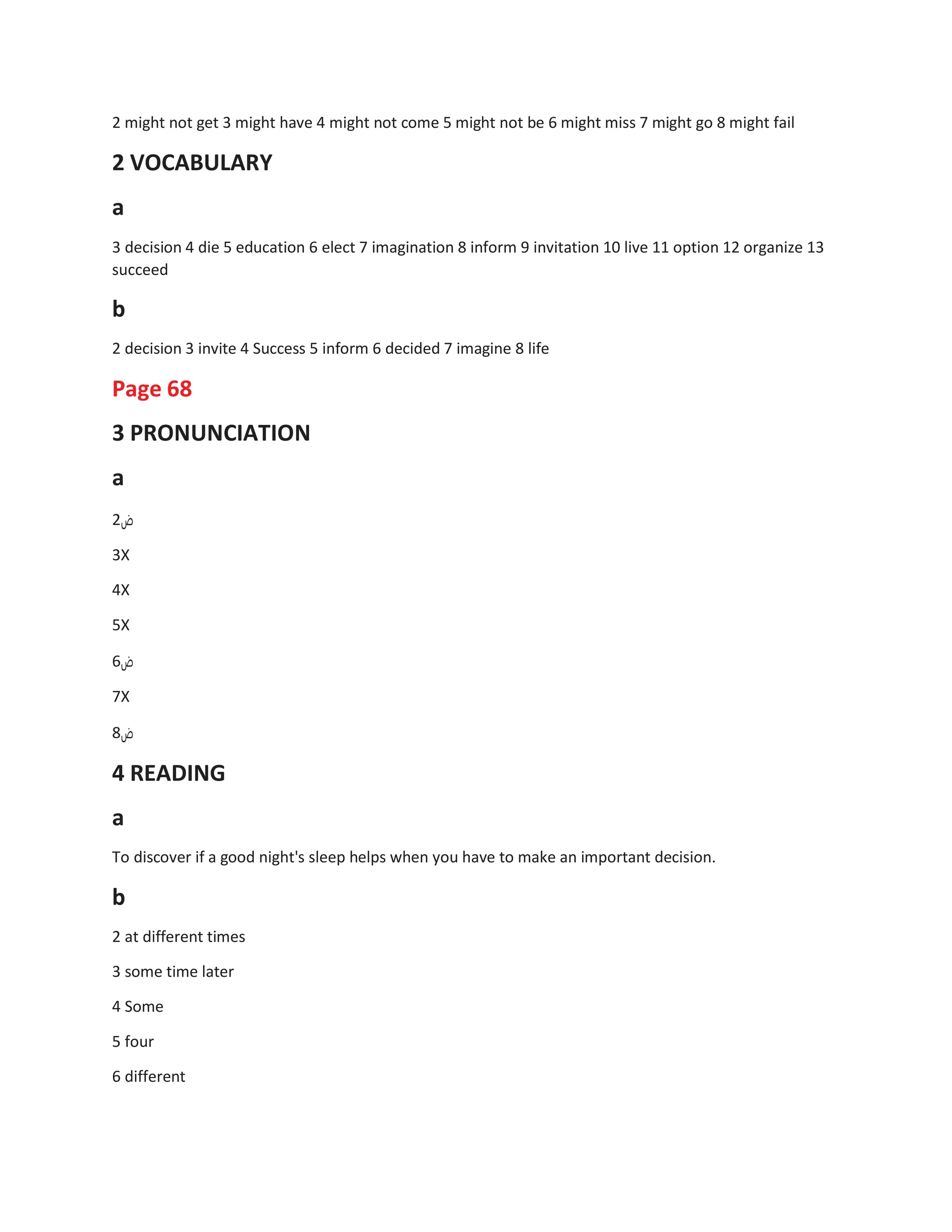 2 might not get 3 might have 4 might not come 5 might not be 6 might miss 7 might go 8 might fail
2 VOCABULARY
a
3 decision 4 die 5 education 6 elect 7 imagination 8 inform 9 invitation 10 live 11 option 12 organize 13
succeed
b
2 decision 3 invite 4 Success 5 inform 6 decided 7 imagine 8 life
Page 68
3 PRONUNCIATION
a
2‫ض‬
3X
4X
5X
6‫ض‬
7X
8‫ض‬
4 READING
a
To discover if a good night's sleep helps when you have to make an important decision.
b
2 at different times
3 some time later
4 Some
5 four
6 different
 