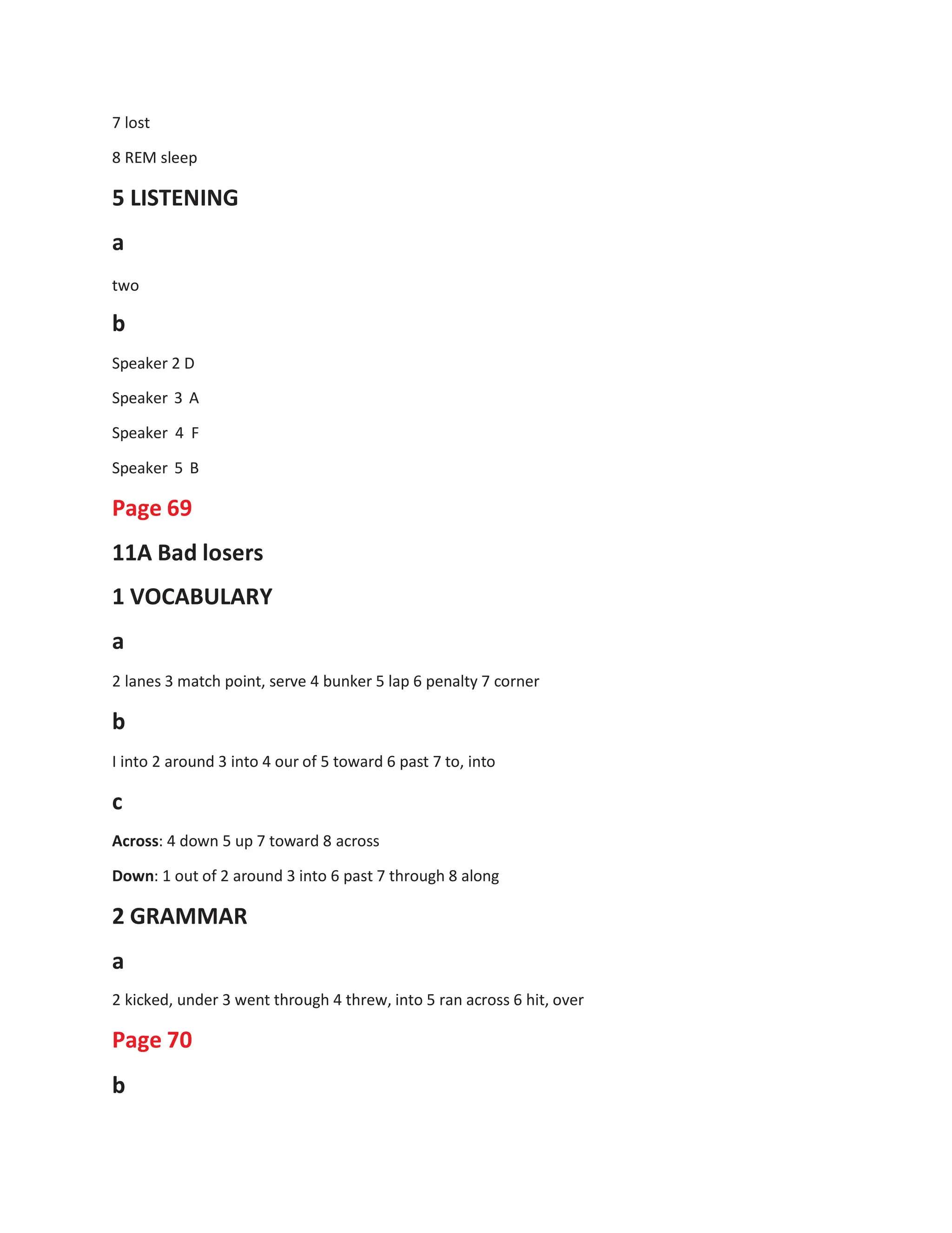 7 lost
8 REM sleep
5 LISTENING
a
two
b
Speaker 2 D
Speaker 3 A
Speaker 4 F
Speaker 5 B
Page 69
11A Bad losers
1 VOCABULARY
a
2 lanes 3 match point, serve 4 bunker 5 lap 6 penalty 7 corner
b
I into 2 around 3 into 4 our of 5 toward 6 past 7 to, into
c
Across: 4 down 5 up 7 toward 8 across
Down: 1 out of 2 around 3 into 6 past 7 through 8 along
2 GRAMMAR
a
2 kicked, under 3 went through 4 threw, into 5 ran across 6 hit, over
Page 70
b
 