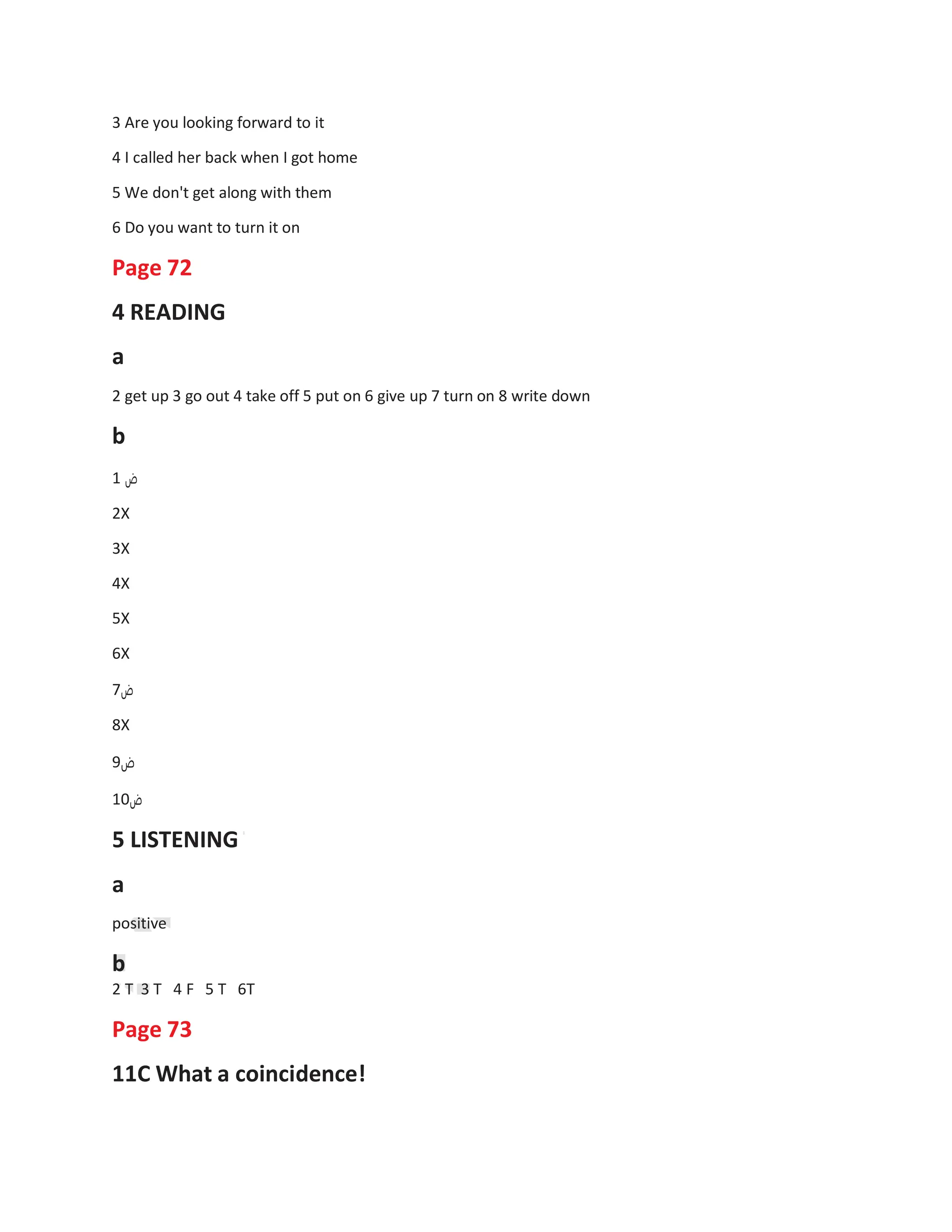 3 Are you looking forward to it
4 I called her back when I got home
5 We don't get along with them
6 Do you want to turn it on
Page 72
4 READING
a
2 get up 3 go out 4 take off 5 put on 6 give up 7 turn on 8 write down
b
1 ‫ض‬
2X
3X
4X
5X
6X
7‫ض‬
8X
9‫ض‬
10‫ض‬
5 LISTENING
a
positive
b
2 T 3 T 4 F
Page 73
5 T 6T
11C What a coincidence!
 