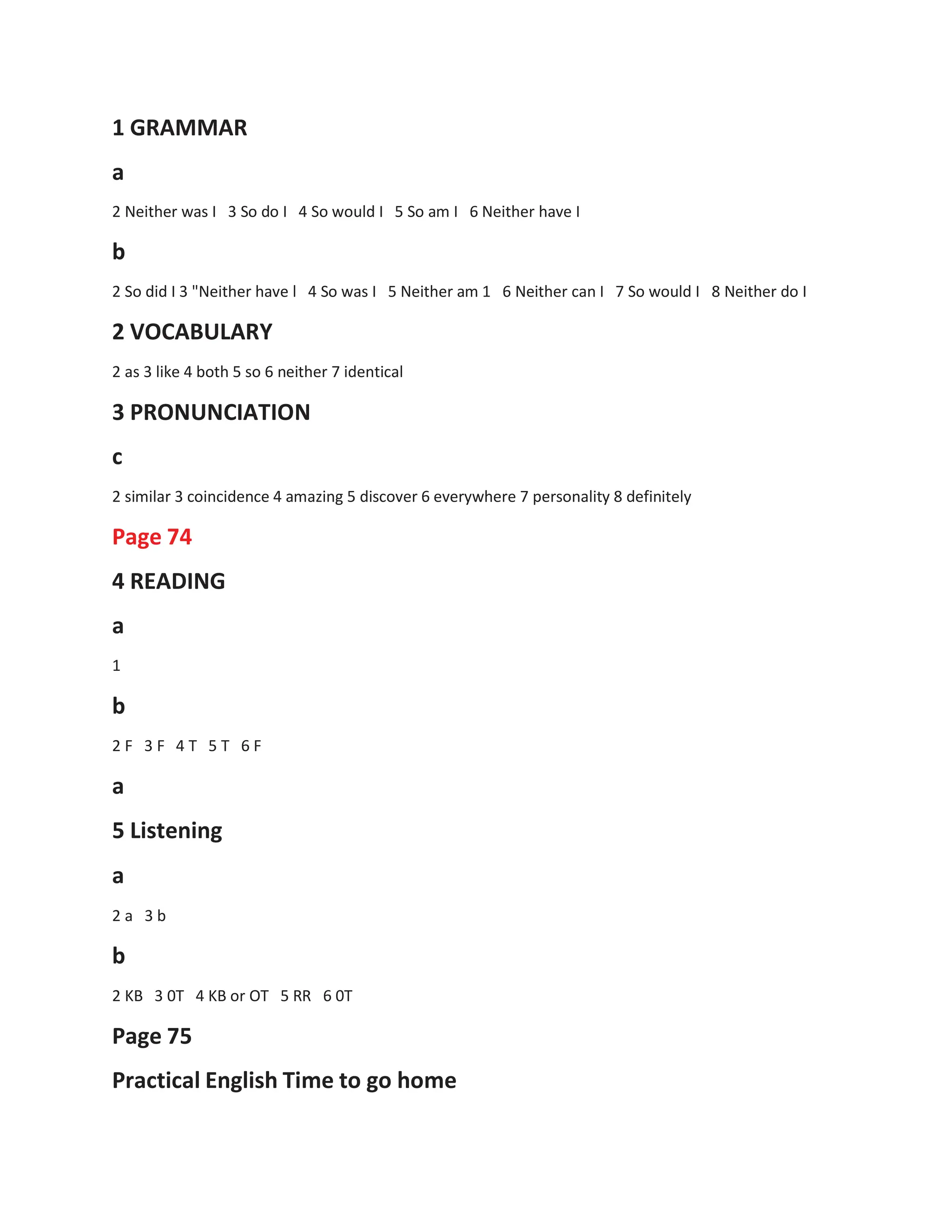 1 GRAMMAR
a
2 Neither was I 3 So do I 4 So would I 5 So am I 6 Neither have I
b
2 So did I 3 "Neither have l 4 So was I 5 Neither am 1 6 Neither can I 7 So would I 8 Neither do I
2 VOCABULARY
2 as 3 like 4 both 5 so 6 neither 7 identical
3 PRONUNCIATION
c
2 similar 3 coincidence 4 amazing 5 discover 6 everywhere 7 personality 8 definitely
Page 74
4 READING
a
1
b
2 F 3 F 4 T 5 T 6 F
a
5 Listening
a
2 a 3 b
b
2 KB 3 0T 4 KB or OT 5 RR 6 0T
Page 75
Practical English Time to go home
 