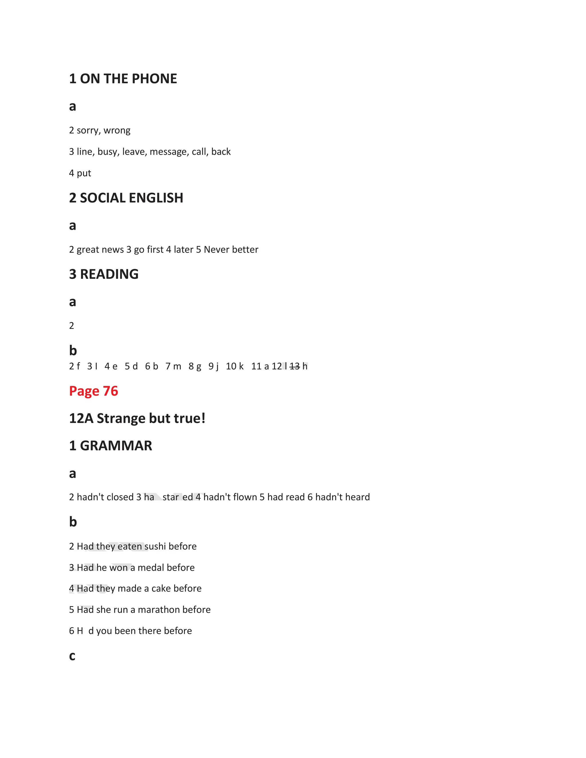 1 ON THE PHONE
a
2 sorry, wrong
3 line, busy, leave, message, call, back
4 put
2 SOCIAL ENGLISH
a
2 great news 3 go first 4 later 5 Never better
3 READING
a
2
b
2 f 3 I 4 e 5 d 6 b 7 m 8 g 9 j 10 k
Page 76
12A Strange but true!
1 GRAMMAR
a
11 a 12 l 13 h
2 hadn't closed 3 ha
b
star ed 4 hadn't flown 5 had read 6 hadn't heard
2 Had they eaten sushi before
3 Had he won a medal before
4 Had they made a cake before
5 Had she run a marathon before
6 H d you been there before
c
 
