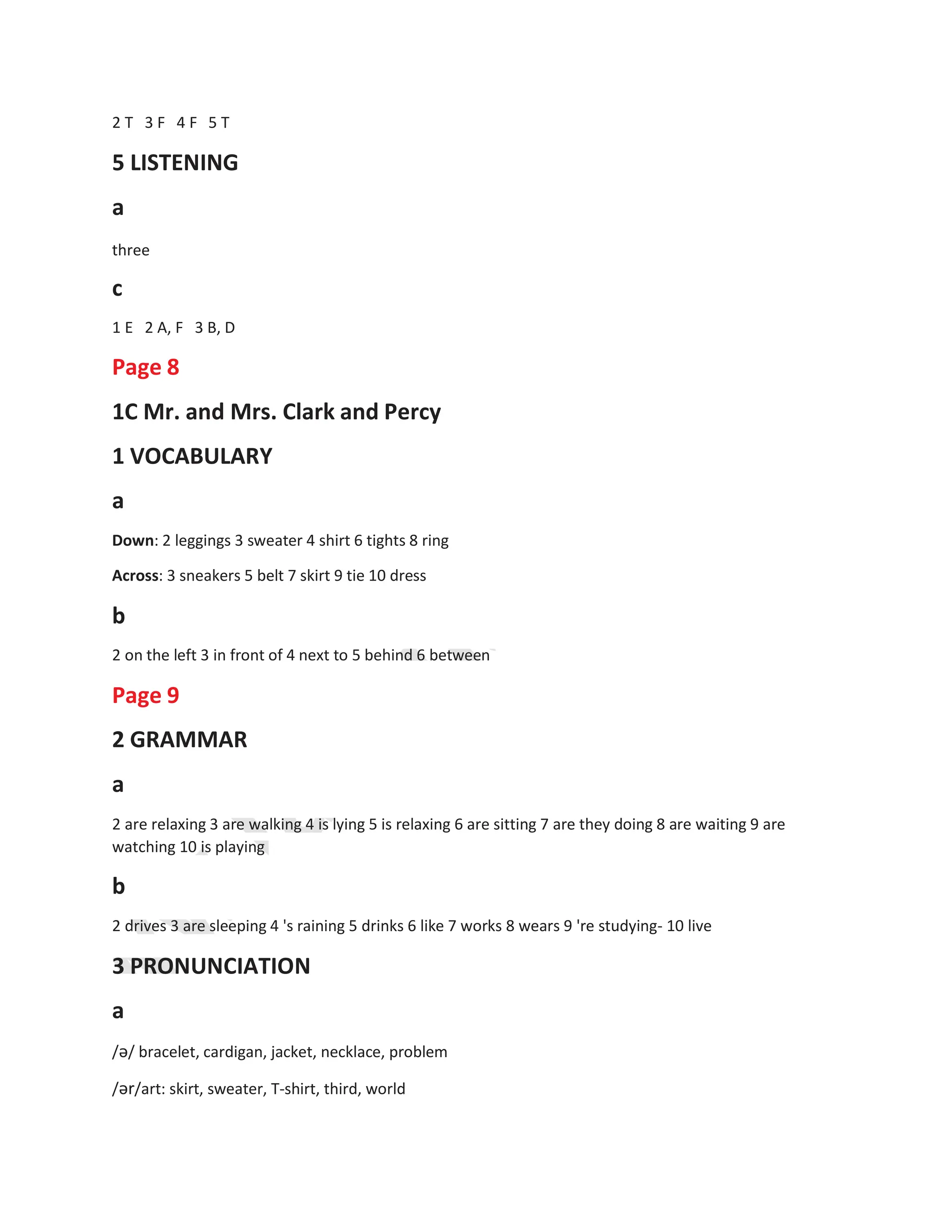 2 T 3 F 4 F 5 T
5 LISTENING
a
three
c
1 E 2 A, F 3 B, D
Page 8
1C Mr. and Mrs. Clark and Percy
1 VOCABULARY
a
Down: 2 leggings 3 sweater 4 shirt 6 tights 8 ring
Across: 3 sneakers 5 belt 7 skirt 9 tie 10 dress
b
2 on the left 3 in front of 4 next to 5 behind 6 between
Page 9
2 GRAMMAR
a
2 are relaxing 3 are walking 4 is lying 5 is relaxing 6 are sitting 7 are they doing 8 are waiting 9 are
watching 10 is playing
b
2 drives 3 are sleeping 4 's raining 5 drinks 6 like 7 works 8 wears 9 're studying- 10 live
3 PRONUNCIATION
a
/ə/ bracelet, cardigan, jacket, necklace, problem
/ər/art: skirt, sweater, T-shirt, third, world
 
