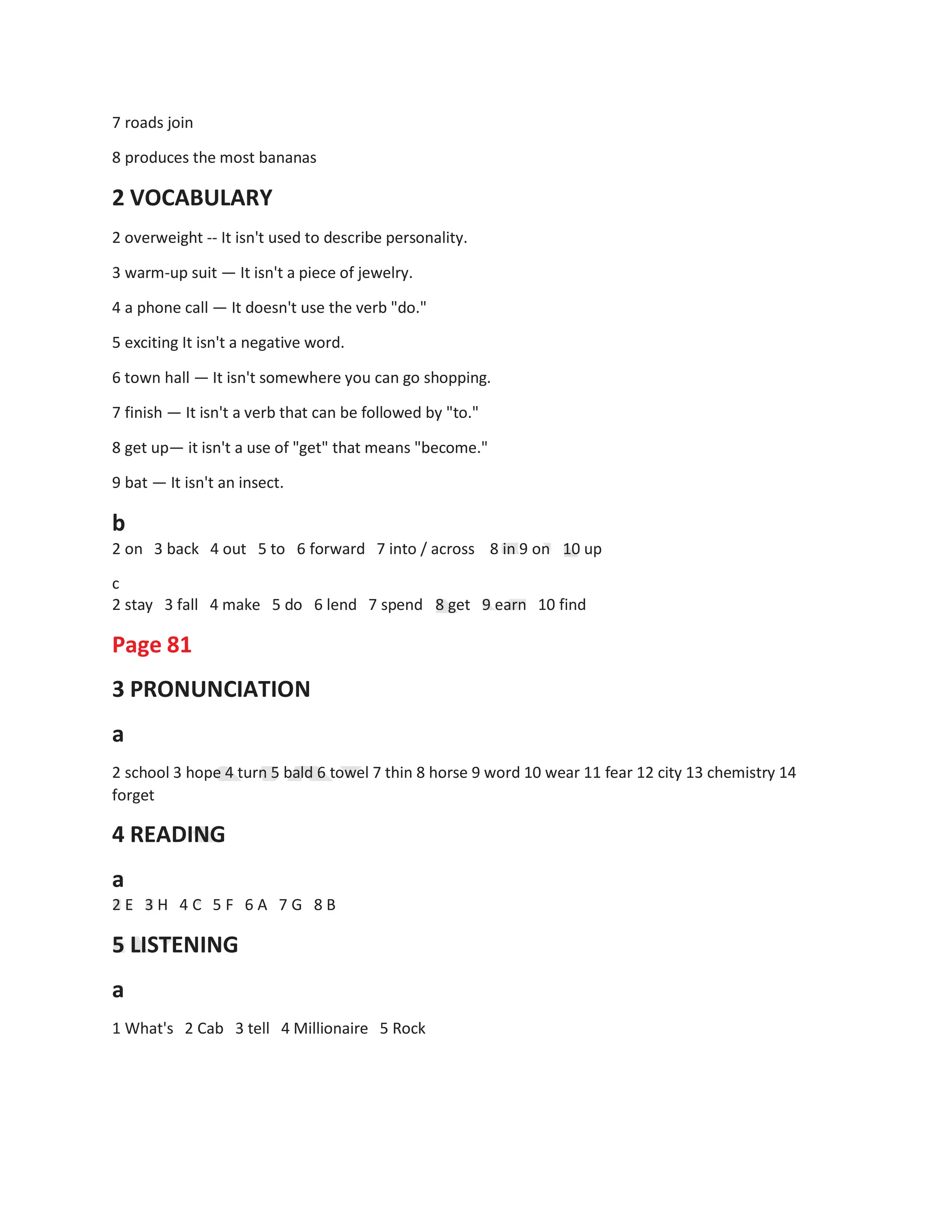 7 roads join
8 produces the most bananas
2 VOCABULARY
2 overweight -- It isn't used to describe personality.
3 warm-up suit — It isn't a piece of jewelry.
4 a phone call — It doesn't use the verb "do."
5 exciting It isn't a negative word.
6 town hall — It isn't somewhere you can go shopping.
7 finish — It isn't a verb that can be followed by "to."
8 get up— it isn't a use of "get" that means "become."
9 bat — It isn't an insect.
b
2 on 3 back 4 out 5 to 6 forward 7 into / across 8 in 9 on 10 up
c
2 stay 3 fall 4 make 5 do 6 lend 7 spend
Page 81
3 PRONUNCIATION
a
8 get 9 earn 10 find
2 school 3 hope 4 turn 5 bald 6 towel 7 thin 8 horse 9 word 10 wear 11 fear 12 city 13 chemistry 14
forget
4 READING
a
2 E 3 H 4 C 5 F
5 LISTENING
a
6 A 7 G 8 B
1 What's 2 Cab 3 tell 4 Millionaire 5 Rock
 