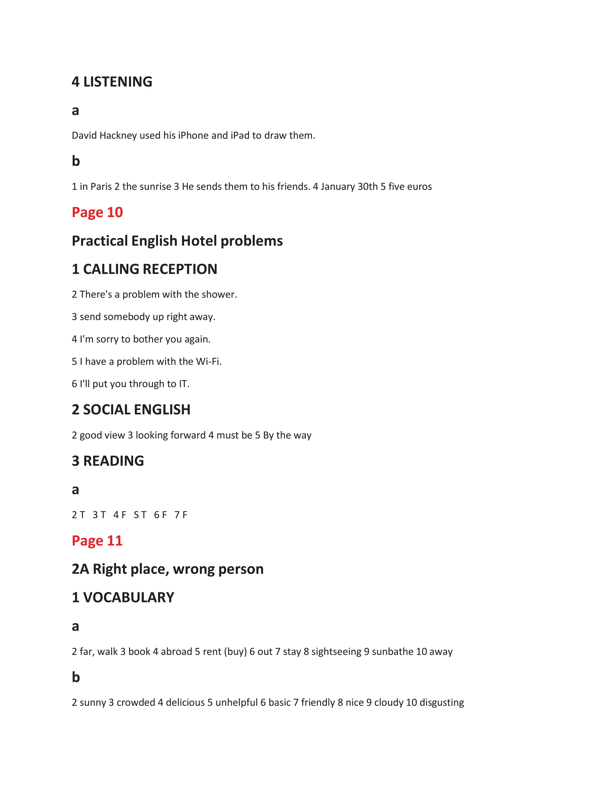 4 LISTENING
a
David Hackney used his iPhone and iPad to draw them.
b
1 in Paris 2 the sunrise 3 He sends them to his friends. 4 January 30th 5 five euros
Page 10
Practical English Hotel problems
1 CALLING RECEPTION
2 There's a problem with the shower.
3 send somebody up right away.
4 I'm sorry to bother you again.
5 I have a problem with the Wi-Fi.
6 I'll put you through to IT.
2 SOCIAL ENGLISH
2 good view 3 looking forward 4 must be 5 By the way
3 READING
a
2 T 3 T 4 F S T 6 F 7 F
Page 11
2A Right place, wrong person
1 VOCABULARY
a
2 far, walk 3 book 4 abroad 5 rent (buy) 6 out 7 stay 8 sightseeing 9 sunbathe 10 away
b
2 sunny 3 crowded 4 delicious 5 unhelpful 6 basic 7 friendly 8 nice 9 cloudy 10 disgusting
 