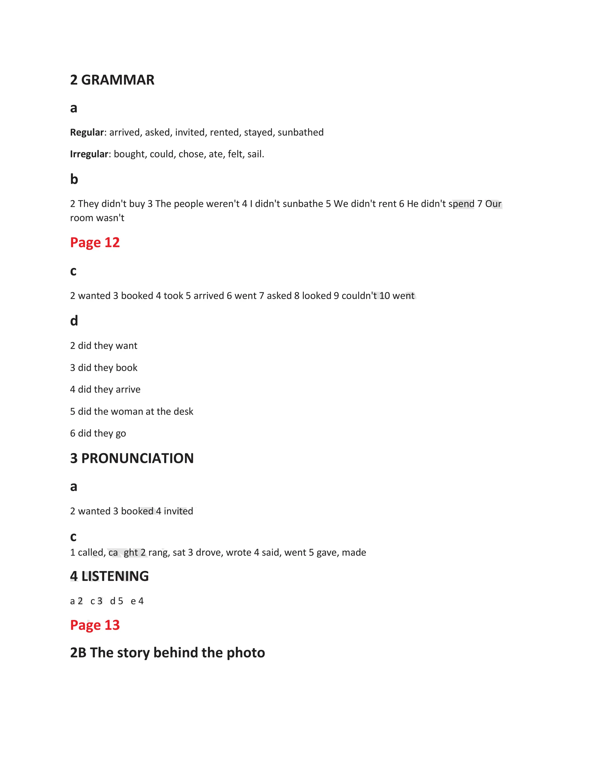 2 GRAMMAR
a
Regular: arrived, asked, invited, rented, stayed, sunbathed
Irregular: bought, could, chose, ate, felt, sail.
b
2 They didn't buy 3 The people weren't 4 I didn't sunbathe 5 We didn't rent 6 He didn't spend 7 Our
room wasn't
Page 12
c
2 wanted 3 booked 4 took 5 arrived 6 went 7 asked 8 looked 9 couldn't 10 went
d
2 did they want
3 did they book
4 did they arrive
5 did the woman at the desk
6 did they go
3 PRONUNCIATION
a
2 wanted 3 booked 4 invited
c
1 called, ca ght 2 rang, sat 3 drove, wrote 4 said, went 5 gave, made
4 LISTENING
a 2 c 3 d 5 e 4
Page 13
2B The story behind the photo
 