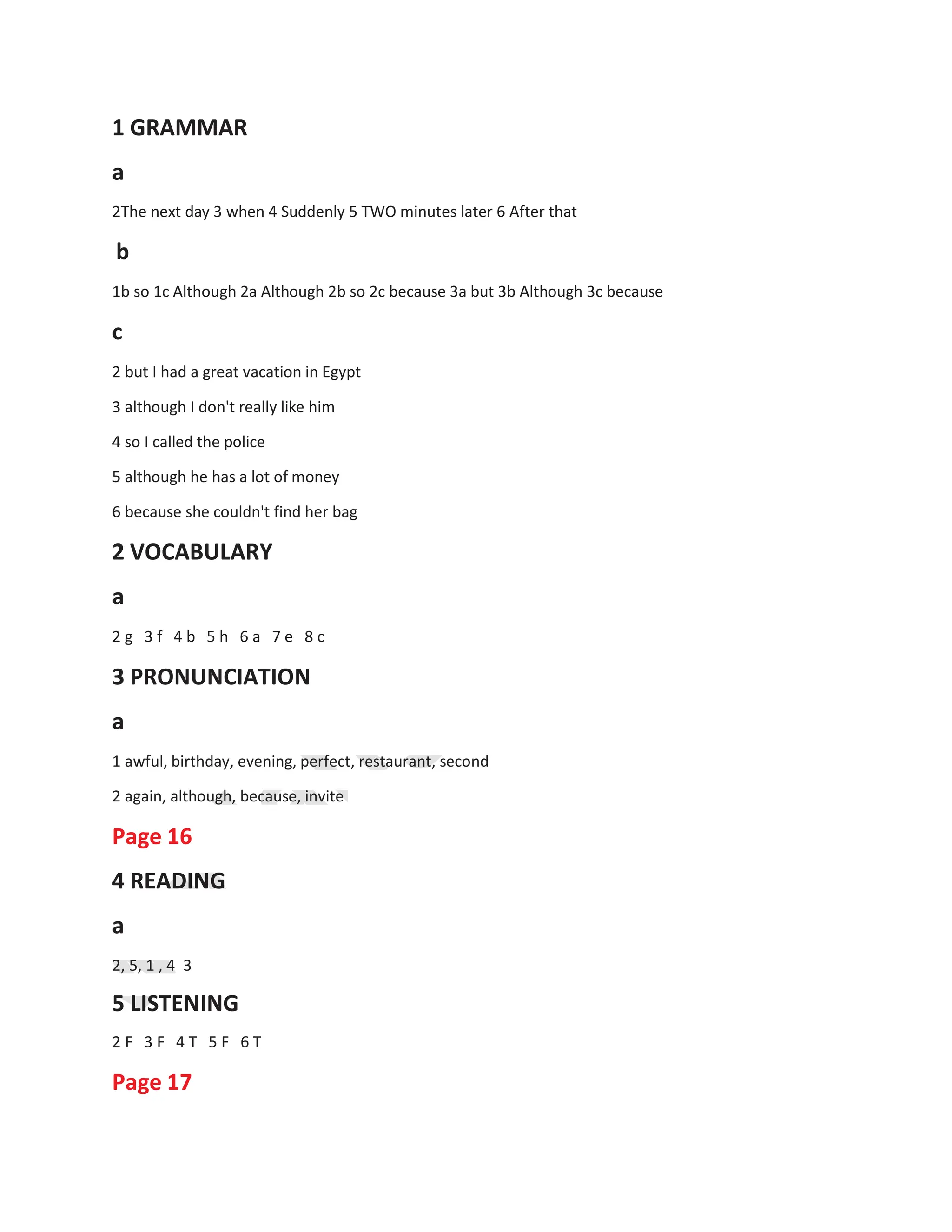 1 GRAMMAR
a
2The next day 3 when 4 Suddenly 5 TWO minutes later 6 After that
b
1b so 1c Although 2a Although 2b so 2c because 3a but 3b Although 3c because
c
2 but I had a great vacation in Egypt
3 although I don't really like him
4 so I called the police
5 although he has a lot of money
6 because she couldn't find her bag
2 VOCABULARY
a
2 g 3 f 4 b 5 h 6 a 7 e 8 c
3 PRONUNCIATION
a
1 awful, birthday, evening, perfect, restaurant, second
2 again, although, because, invite
Page 16
4 READING
a
2, 5, 1 , 4 3
5 LISTENING
2 F 3 F 4 T 5 F 6 T
Page 17
 