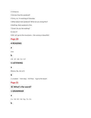 2 I'd love to.
3 Are you free this weekend?
4 Sorry, no. I'm working on Saturday.
5 What about next weekend? What are you doing then?
6 Nothing. Next weekend is fine.
7 Great. Do you like walking?
8 I love it!
9 OK. Let's go to the mountains— the scenery is beautiful!
Page 20
4 READING
a
nine
b
2 B 3 P 4 B 5 V 6 P
5 LISTENING
a
Mexico; No, she isn't.
b
2 a student 3 ten days 4 El Paso 5 go to the beach
Page 21
3C What’s the word?
1 GRAMMAR
a
2 a 3 d 4 h 5 b 6 g 7 e 8 c
b
 